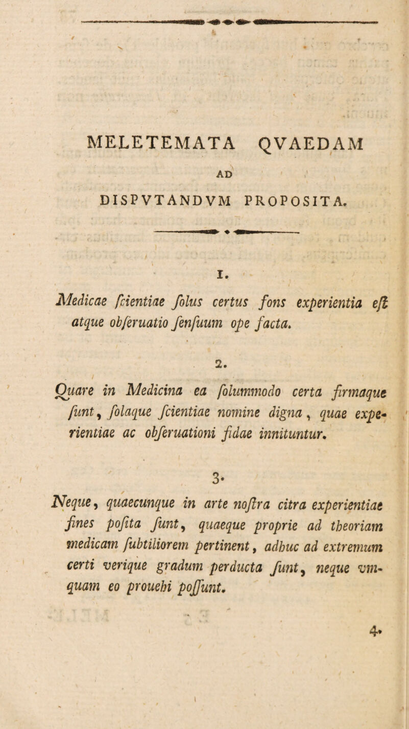 / MELETEMATA QVAEDAM AD DISPVTANDVM PROPOSITA. 1. * 1 i Medicae [dentiae /olus certus fons experientia e fi atque ob/eruatio fenfuum ope facta. V » . • • 2. Ouare in Medicina ea fdummodo certa firmaque funt, folaque fcientiae nomine digna, quae expe¬ rientiae ac obferuationi fidae innituntur. 3- Neque, quaecunque in arte noftra citra experientiae fines pofita funt, quaeque proprie ad theoriam medicam fubtiliorem pertinent, adhuc ad extremum certi verique gradum perducta funty neque vm- quam eo prouehi pojfunt, 4* i