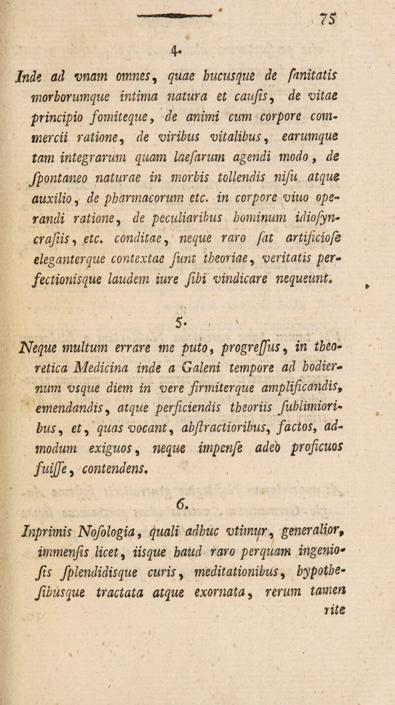 4- Inde ad vnam omnes, quae hucusque de fanitatis morborumque intima natura et caufis, de vitae principio fomiteque 9 de animi cum corpore com¬ mercii ratione 9 de viribus vitalibus, earumque tam integrarum quam laefarum agendi modo, de fpontaneo naturae in morbis tollendis nifu atque auxilio, de pharmacorum etc> in corpore viuo ope- randi ratione, de peculiaribus hominum idiofyn- crafiis, conditae, r&ro fat artificiofe eleganter que contextae fiunt theoriae, ventatis per¬ fectionisque laudem iure fibi vindicare nequeunt 5- i > Neque multum errare me puto, progreffus, in theo- retica Medicina inde a Galeni tempore ad hodier¬ num vsque diem in vere ''firmiterque amplificandis, emendandis, perficiendis theoriis fublimiori- to, et, quas vocant y abftractioribus, factos, ad¬ modum exiguos, wejwe impenfe adeo proficuos fuiffe, contendens♦ V I I* , . ■ ; ' . 1 . • . ' ^ Inprimis Nofologia, dJto vtimur, generalior9 immenfis licet, haud raro perquam ingenio* Jis fplendidisque curis, meditationibus, hypotbe- fibusque tractata atque exornata 9 rerwm rite