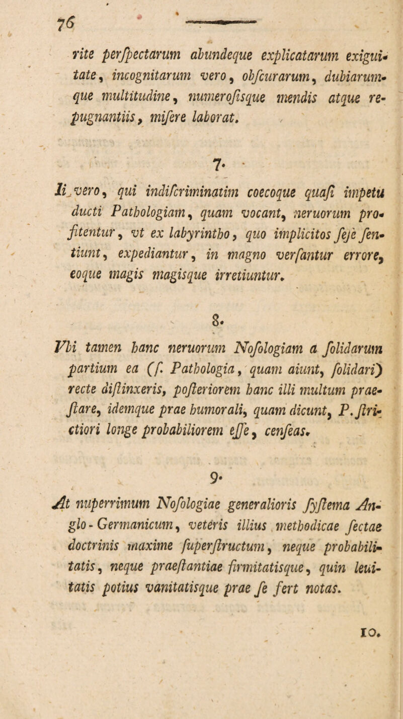 rite perfpectarum abundeque explicatarum exigui* tate, incognitarum vero, obfcurarum, dubiarum- /jwe multitudine, numerofisque mendis atque re¬ pugnantiis, mifere laborat. 7* * Movero, qui indifcriminatim coecoque quafi impetu ducti Pathologiam, vocant, neruorum pro* fitentur, ex labyrintho, quo implicitos feje fen* expediantur, m magno ver fantur errore, magis magisque irretiuntur* 77i tamen hanc neruorum Nofologiam a folidarum partium ea (f Pathologia, quam aiunt, folulari) recte diflinxeris, pojleriorem hanc illi multum prae- flare, idemque prae humorali, quam dicunt, P. fin¬ itiori longe probabiliorem ejje, cenfeas*• 9- At nuperrimum Nofologiae generalioris fyjlema An• glo - Germanicum, veteris illius methodicae fectae doctrinis maxime fuperftructwn, neque probabili¬ tatis, neque praeflantiae firmitatisque, quin leni¬ tatis potius vanitatisque prae fe fert notas. io*
