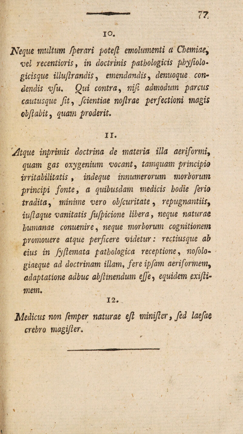 10. Neque multum fper ari poteft emolumenti a Chemiae, vel recentioris, in doctrinis pathologicis phyjiolo• gicisque illuftrandis, emendandis, denuoque con¬ dendis vfu, Qui contra, nifi admodum parcus cautusque fit, /dentiae nojirae perfectioni magis chfiabit, quam proderit. 11. Atque inprimis doctrina de materia illa aeriformiy quam gas oxygenium vocant, tamquam principio irritabilitatis, indeque innumerorum morborum principi fonte, & quibusdam medicis hodie ferio tradita, minime vero ohjcuritate, repugnantiis, iuftaque vanitatis fufpicione libera, naturae humanae conuenire, morborum cognitionem promonere atque perficere videtur: rectius que ab eius in fyftemata pathologica receptione, nofolo- giaeque ad doctrinam illam, fere ipfam aeriformem9 adaptatione adhuc abftinendum ejfe, equidem exifti- mem. 12. „ Medicus non femper naturae efl minifier> fed laefa& crebro magifier. % \ /