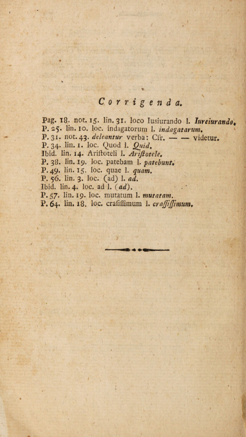 4 t \ Corrigenda♦ Pag. 18. not. 15. lin. 31. loco Iusiurando I. Iureiurando. P. 25. lin. 10. loc. indagatorum 1. indagatarum. P. 31. not.45. deleantur verba: Cfr.-videtur. P. 34. lin. 1. loc. Quod 1. Quid. Ibid. lin. 14. Ariftoteli 1. Ariftotele, P. 38. lin. 19. loc. patebam 1. patebunt* P. 49. lin. 15. loc. quae 1. quam. P. 56. lin. 3. loc. (ad) 1. ad. Ibid. lin. 4. loc. ad 1. (ad). ■ . ' P. 57. lin. 19. loc. mutatum 1. mutatam. P.64. lin* 18. loc. crafiffimum 1. crajjijjhnum, \ (