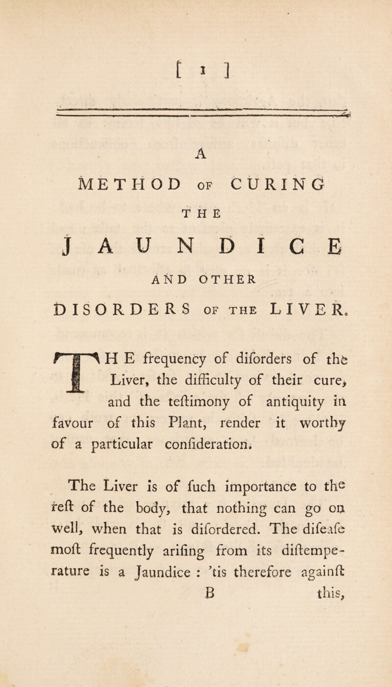 I A METHOD of CURING THE JAUNDICE AND OTHER A DISORDERS of the LIVER. H E frequency of diforders of thfe H Liver, the difficulty of their cure> and the teftimony of antiquity in favour of this Plant, render it worthy of a particular confideration. The Liver is of fuch importance to the reft of the body, that nothing can go o$ Well, when that is difordered. The difeafe moll frequently arifing from its diftempe- rature is a Jaundice : his therefore againft B this,