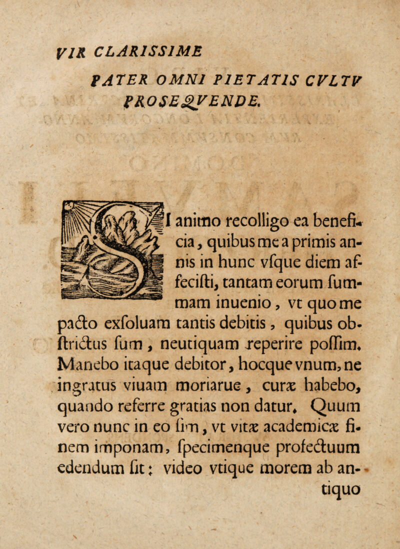 VIR CLARISSIME tATER OMNI PIETATIS CVLTV I^ROSE^ENDE, animo recolligo ea benefi¬ cia 3 quibus mc a primis an¬ nis in hunc vfque diem af- fecifti, tantam eorum fum- mam inuenio, vt quo me pado exfoluam tantis debitis, quibus ob« ftridus fum, neutiquam reperire poffim^ Manebo itaque debitor, hocquevnum,ne 'ingratus viuam moriarue, curx habebo, quando referre gratias non datur» Quum vero nunc in eo hm, vt vitx academicje fi¬ nem imponam, fpecimenque profeduura edendum fit: video vtique morem ab an-« tiquo