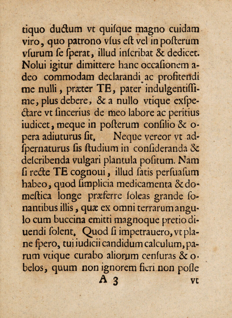 tiquo dudum vt quifque magno cuidam viro, quo patrono vius eft vel in pofterum vfurum fe fperat, illud inlcribat & dedicet. Nolui igitur dimittere hanc occafionem a- deo commodam declarandi ac profitendi me nulli, prxtcr TE, pater indulgentifli- me, plus debere, &a nullo vtique exfpe- dlare vt fincerius de meo labore ac peritius iudicet, meque in pofterum confilio Sc o- pera adiuturus fit. Neque vereor vt ad- ipernaturus fis ftudiurn in confideranda & delcribenda vulgari plantula pofitum. Nam fi rede TE cognoui, illud fatis perfuafum habeo, quod fimplicia medicamenta &do- meftica longe praeferre foleas grande fo- nantibus illis, quae ex omni terrarum angu¬ lo cum buccina emitti magnoque pretio di- uendi folent* Quod fi impetrauero,vt pla¬ ne fpero, tui iudicii candidum calculum, pa¬ rum vtique curabo aliorum cenfuras & o> belos, quum non ignorem fieri.non pofle A 3 vt