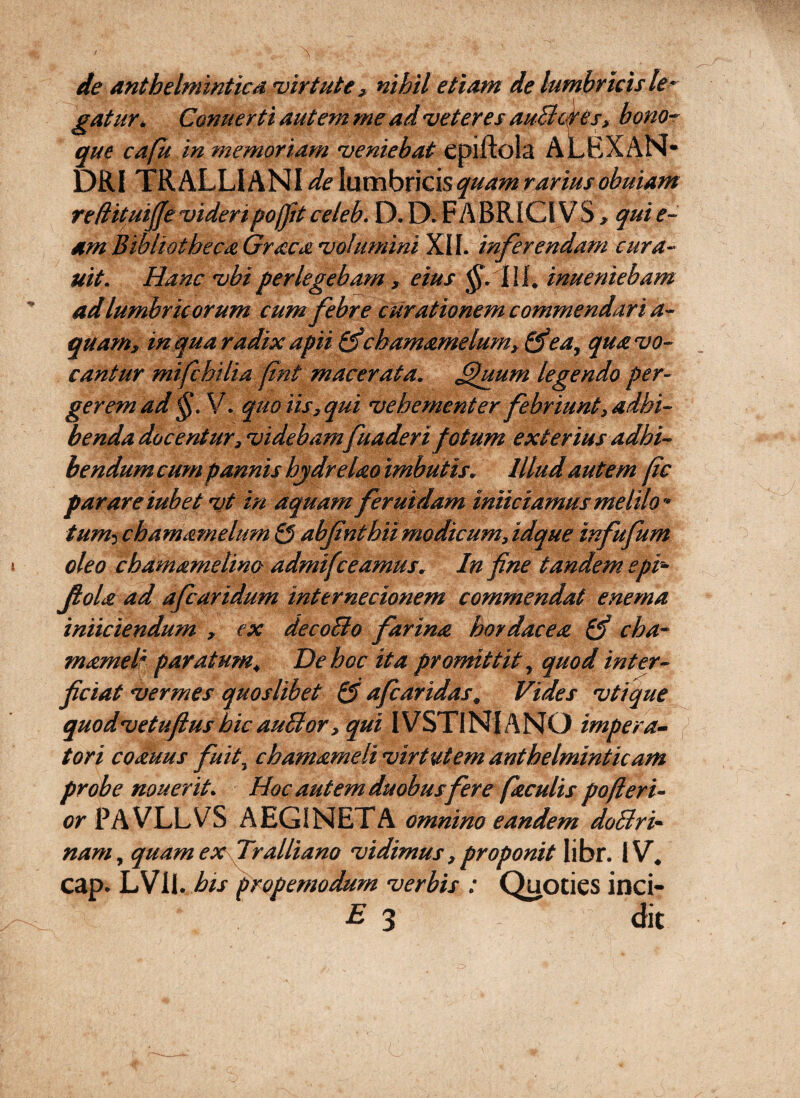 de anthelminticd 'virtute, nihil etiam de lumbricis le^^ gatur^ Comierti autem me ad veteres auBc&es, bono~ que cafu in memoriam veniebat epiftola ALBXAN* DRI TRALLIANIdelnmhxKisquamrariusobuiam redituiffevideripoljitceleb. D.D. FABRICIVS, quie- am Bibliotheca Graea volumini XII. inferendam cura- uit. Hanc vbi perlegebam , eius inueniebam ad lumbricorum cum febre curationem commendari a- quam, inquaradixapii^chamamelum^^ea^ quavo- cantur mifchilia fnt macerata, ^uum legendo per¬ gerem ad V. quo iis, qui vehementer febriunt, adhi¬ benda docentur, videbamfuaderi fotum exterius adhi¬ bendum cum pannis hjdrelao imbutis. Illud autem pc parareiubet vt in aquam feruidam iniiciamusmelilo- tumichamamelum Q abfnthiimodicum,idque infufum oleo chamamelina admifceamus. In f ne tandem epi^ fiola ad afearidum internecionem commendat enema iniiciendum , ex deeoBo farina bordacea 0’ cha- mamelf paratum. De hoc ita promittit, quod inter¬ ficiat vermes quoslibet Q afearidas. Vides vtique quodvetufiushic auBor, qui IVSTlNlANO impera¬ tori coduus fuit^ chamameli virtutem anthelminticam probe nouerit. Hoc autem duobus fer e faculis pofieri- or PAVLLVS AEGINETA omnino eandem doBri- nam, quam ex fralliano vidimus,proponit libr. IV, cap. LVll. his propemodum verbis : Quoties inci- 3 clit