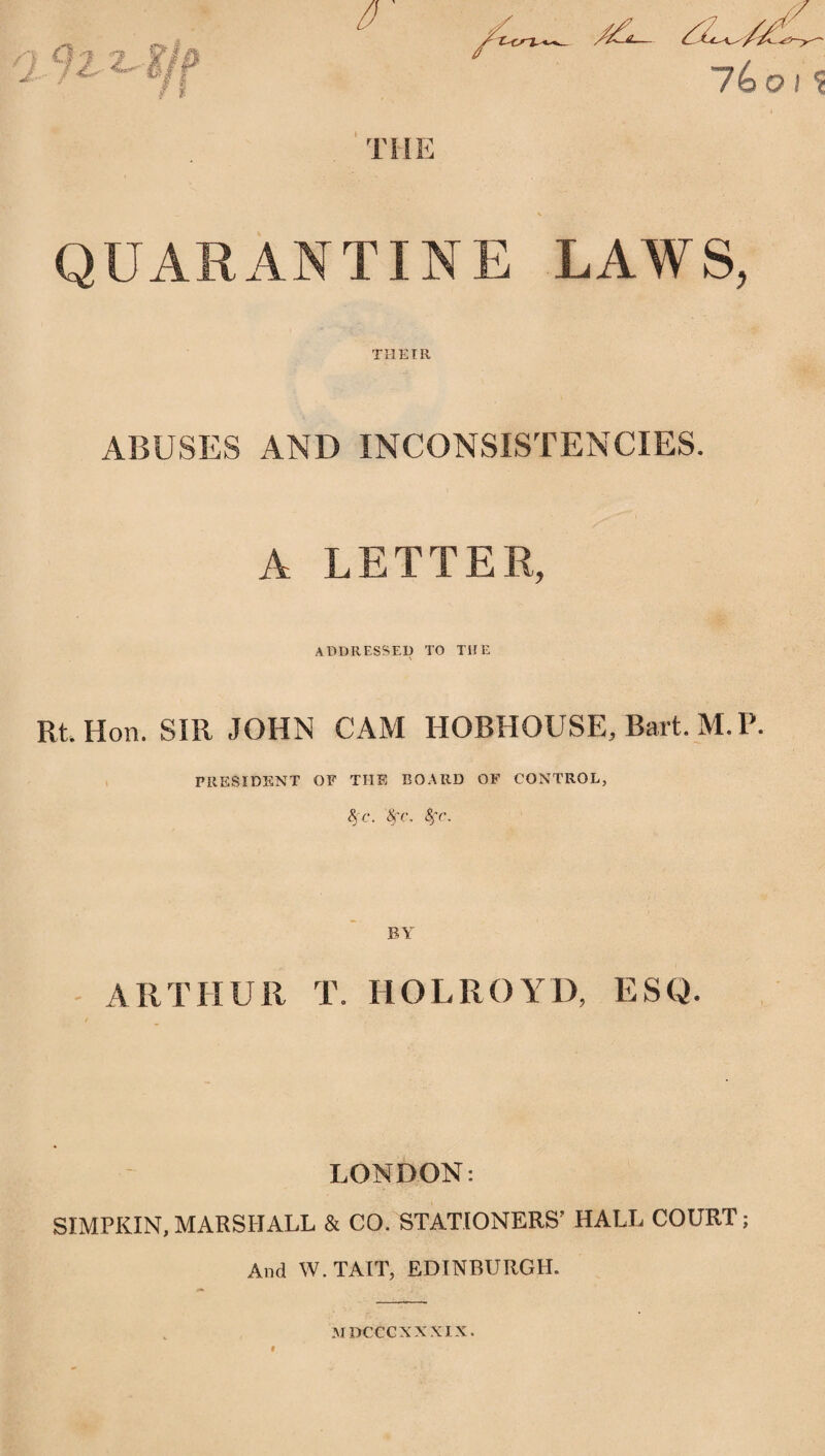 THE ,'/C -— / lit //I . • 7 6 o / ■? QUARAN TIN E LAW S, THEIR ABUSES AND INCONSISTENCIES. A LETTER, addressed to the Rt. Hon. SIR JOHN CAM HOBHOUSE, Bart.M.P. PRESIDENT OF THE BOARD OF CONTROL, 8jc. Nr. Sfc, BY ARTHUR T. HOLROYD, ESQ. LONDON: SIMPKIN,MARSHALL & CO. STATIONERS’ HALL COURT; And W.TAIT, EDINBURGH. M DCCCXXXIX.