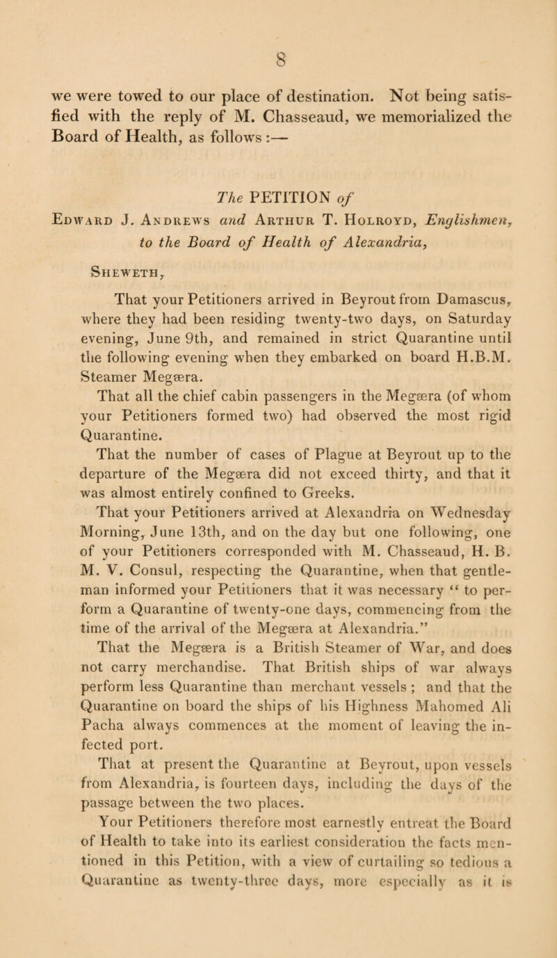 we were towed to our place of destination. Not being satis¬ fied with the reply of M. Chasseaud, we memorialized the Board of Health, as follows The PETITION of Edward J. Andrews and Arthur T. Holroyd, Englishmen, to the Board of Health of Alexandria, Sheweth, That your Petitioners arrived in Beyroutfrom Damascus, where they had been residing twenty-two days, on Saturday evening, June 9th, and remained in strict Quarantine until the following evening when they embarked on board H.B.M. Steamer Megsera. That all the chief cabin passengers in the Megsera (of whom your Petitioners formed two) had observed the most rigid Quarantine. That the number of cases of Plague at Beyrout up to the departure of the Megsera did not exceed thirty, and that it was almost entirely confined to Greeks. That your Petitioners arrived at Alexandria on Wednesday Morning, June 13th, and on the day but one following, one of your Petitioners corresponded with M. Chasseaud, H. B. M. V. Consul, respecting the Quarantine, when that gentle¬ man informed your Petitioners that it was necessary “ to per¬ form a Quarantine of twenty-one days, commencing from the time of the arrival of the Megsera at Alexandria.” That the Megsera is a British Steamer of War, and does not carry merchandise. That British ships of war always perform less Quarantine than merchant vessels ; and that the Quarantine on board the ships of his Highness Mahomed Ali Pacha always commences at the moment of leaving the in¬ fected port. That at present the Quarantine at Beyrout, upon vessels from Alexandria, is fourteen days, including the days of the passage between the two places. Your Petitioners therefore most earnestly entreat the Board of Health to take into its earliest consideration the facts men¬ tioned in this Petition, with a view of curtailing so tedious a Quarantine as twenty-three days, more especially as it is