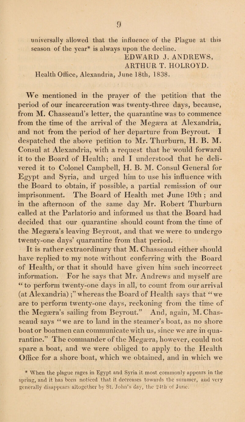 universally allowed that the influence of the Plague at this season of the year* is always upon the decline. EDWARD J. ANDREWS, ARTHUR T. HOLRQYD, Health Office, Alexandria, June 18th, 1838. We mentioned in the prayer of the petition that the period of our incarceration was twenty-three days, because, from M. Chasseaud’s letter, the quarantine was to commence from the time of the arrival of the Megaera at Alexandria, and not from the period of her departure from Beyrout. I despatched the above petition to Mr. Thurburn, H. B. M. Consul at Alexandria, with a request that he would forward it to the Board of Health; and I understood that he deli¬ vered it to Colonel Campbell, H. B. M. Consul General for Egypt and Syria, and urged him to use his influence with the Board to obtain, if possible, a partial remission of our imprisonment. The Board of Health met June 19th ; and in the afternoon of the same day Mr. Robert Thurburn called at the Parlatorio and informed us that the Board had decided that our quarantine should count from the time of the Megaera’s leaving Beyrout, and that we were to undergo twenty-one days’ quarantine from that period. It is rather extraordinary that M. Chasseaud either should have replied to my note without conferring with the Board of Health, or that it should have given him such incorrect information. For he says that Mr. Andrews and myself are “ to perform twenty-one days in all, to count from our arrival (at Alexandria)whereas the Board of Health says that “we are to perform twenty-one days, reckoning from the time of the Megaera’s sailing from Beyrout.” And, again, M. Chas¬ seaud says “we are to land in the steamer’s boat, as no shore boat or boatmen can communicate with us, since we are in qua¬ rantine.” The commander of the Megsera, however, could not spare a boat, and we were obliged to apply to the Health Office for a shore boat, which we obtained, and in which we * When the plague rages in Egypt and Syria it most commonly appears in the spring, and it has been noticed that it decreases towards the summer, and very generally disappears altogether by St. John’s day, the 24th of June.