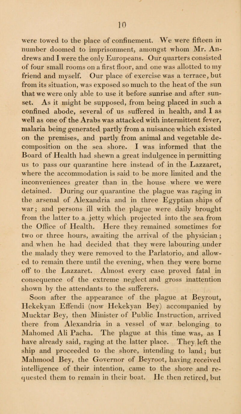 were towed to the place of confinement. We were fifteen in number doomed to imprisonment, amongst whom Mr. An¬ drews and I were the only Europeans. Our quarters consisted of four small rooms on a first floor, and one was allotted to my friend and myself. Our place of exercise was a terrace, but from its situation, was exposed so much to the heat of the sun that we were only able to use it before sunrise and after sun¬ set. As it might be supposed, from being placed in such a confined abode, several of us suffered in health, and I as well as one of the Arabs was attacked with intermittent fever, malaria being generated partly from a nuisance which existed on the premises, and partly from animal and vegetable de¬ composition on the sea shore. I was informed that the Board of Health had shewn a great indulgence in permitting us to pass our quarantine here instead of in the Lazzaret, where the accommodation is said to be more limited and the inconveniences greater than in the house where we were detained. During our quarantine the plague was raging in the arsenal of Alexandria and in three Egyptian ships of war; and persons ill with the plague were daily brought from the latter to a jetty which projected into the sea from the Office of Health. Here they remained sometimes for two or three hours, awTaiting the arrival of the physician ; and when he had decided that they were labouring under the malady they were removed to the Parlatorio, and allow¬ ed to remain there until the evening, when they were borne off to the Lazzaret. Almost every case proved fatal in consequence of the extreme neglect and gross inattention shown by the attendants to the sufferers. Soon after the appearance of the plague at Beyrout, Hekekyan Effendi (now Hekekyan Bey) accompanied by Mucktar Bey, then Minister of Public Instruction, arrived there from Alexandria in a vessel of war belonging to Mahomed Ali Pacha. The plague at this time was, as I have already said, raging at the latter place. They left the ship and proceeded to the shore, intending to land; but Malnnood Bey, the Governor of Beyroot, having received intelligence of their intention, came to the shore and re¬ quested them to remain in their boat. lie then retired, but