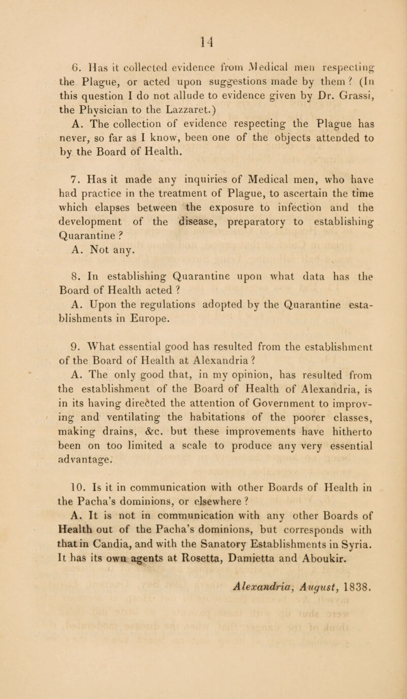 6. Has it collected evidence from Medical men respecting the Plague, or acted upon suggestions made by them? (In this question I do not allude to evidence given by Dr. Grassi, the Physician to the Lazzaret.) A. The collection of evidence respecting the Plague has never, so far as I know, been one of the objects attended to by the Board of Health. 7. Has it made any inquiries of Medical men, who have had practice in the treatment of Plague, to ascertain the time which elapses between the exposure to infection and the development of the disease, preparatory to establishing Quarantine ? A. Not any. 8. In establishing Quarantine upon what data has the Board of Health acted ? A. Upon the regulations adopted by the Quarantine esta¬ blishments in Europe. 9. What essential good has resulted from the establishment of the Board of Health at Alexandria ? A. The only good that, in my opinion, has resulted from the establishment of the Board of Health of Alexandria, is in its having directed the attention of Government to improv¬ ing and ventilating the habitations of the poorer classes, making drains, &c. but these improvements have hitherto been on too limited a scale to produce any very essential advantage. 10. Is it in communication with other Boards of Health in the Pacha’s dominions, or elsewhere ? A. It is not in communication with any other Boards of Health out of the Pacha’s dominions, but corresponds with that in Candia, and with the Sanatory Establishments in Syria. It has its own agents at Rosetta, Damietta and Aboukir. Alexandria, August, 1838.