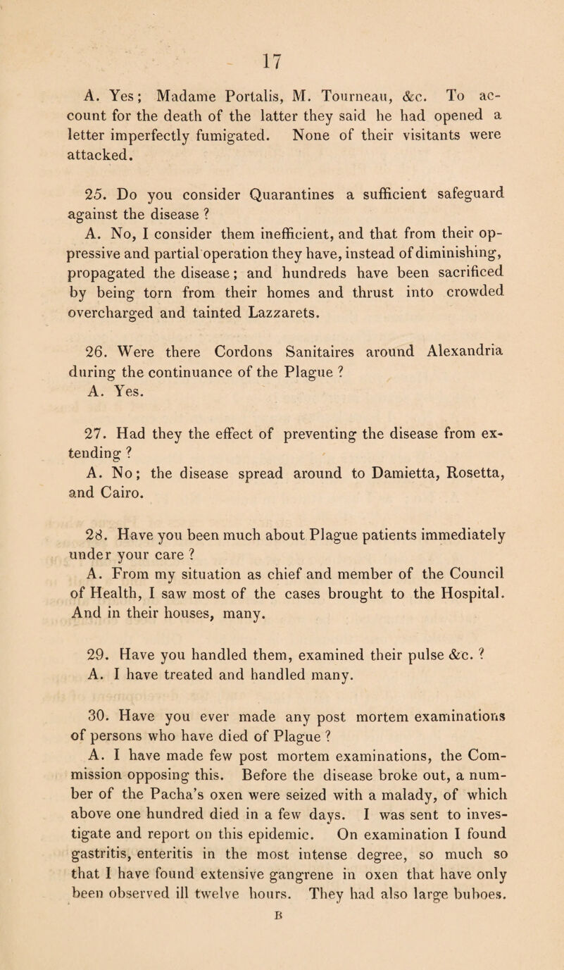 A. Yes; Madame Portalis, M. Tourneau, &c. To ac- count for the death of the latter they said he had opened a letter imperfectly fumigated. None of their visitants were attacked. 25. Do you consider Quarantines a sufficient safeguard against the disease ? A. No, I consider them inefficient, and that from their op¬ pressive and partial operation they have, instead of diminishing, propagated the disease; and hundreds have been sacrificed by being torn from their homes and thrust into crowded overcharged and tainted Lazzarets. 26. Were there Cordons Sanitaires around Alexandria during the continuance of the Plague ? A. Yes. 27. Had they the effect of preventing the disease from ex¬ tending ? A. No; the disease spread around to Damietta, Rosetta, and Cairo. 28. Have you been much about Plague patients immediately under your care ? A. From my situation as chief and member of the Council of Health, I saw most of the cases brought to the Hospital. And in their houses, many. 29. Have you handled them, examined their pulse &c. ? A. I have treated and handled many. 30. Have you ever made any post mortem examinations of persons who have died of Plague ? A. I have made few post mortem examinations, the Com¬ mission opposing this. Before the disease broke out, a num¬ ber of the Pacha’s oxen were seized with a malady, of which above one hundred died in a few days. I was sent to inves¬ tigate and report on this epidemic. On examination I found gastritis, enteritis in the most intense degree, so much so that I have found extensive gangrene in oxen that have only been observed ill twelve hours. They had also large buboes. B