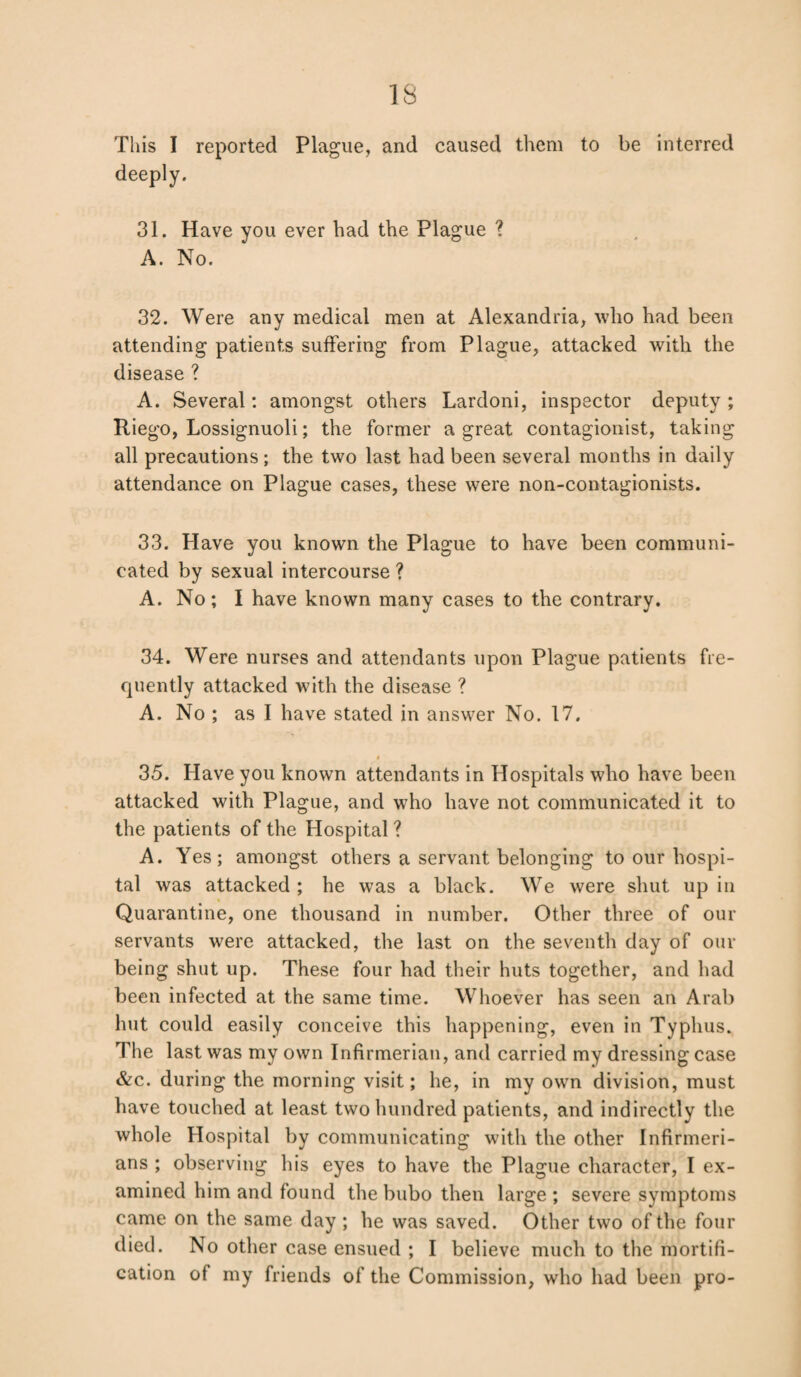 This I reported Plague, and caused them to be interred deeply. 31. Have you ever had the Plague ? A. No. 32. Were any medical men at Alexandria, who had been attending patients suffering from Plague, attacked with the disease ? A. Several: amongst others Lardoni, inspector deputy ; Riego, Lossignuoli; the former a great contagionist, taking all precautions; the two last had been several months in daily attendance on Plague cases, these were non-contagionists. 33. Have you known the Plague to have been communi¬ cated by sexual intercourse ? A. No; I have known many cases to the contrary. 34. Were nurses and attendants upon Plague patients fre¬ quently attacked with the disease ? A. No ; as I have stated in answer No. 17. » 35. Have you known attendants in Hospitals who have been attacked with Plague, and who have not communicated it to the patients of the Hospital ? A. Yes; amongst others a servant belonging to our hospi¬ tal was attacked ; he was a black. We were shut up in Quarantine, one thousand in number. Other three of our servants were attacked, the last on the seventh day of our being shut up. These four had their huts together, and had been infected at the same time. Whoever has seen an Arab hut could easily conceive this happening, even in Typhus. The last was my own Infirmerian, and carried my dressing case &c. during the morning visit; he, in my own division, must have touched at least two hundred patients, and indirectly the whole Hospital by communicating with the other Infirmeri- ans ; observing his eyes to have the Plague character, I ex¬ amined him and found the bubo then large ; severe symptoms came on the same day ; he was saved. Other two of the four died. No other case ensued ; I believe much to the mortifi¬ cation of my friends of the Commission, who had been pro-