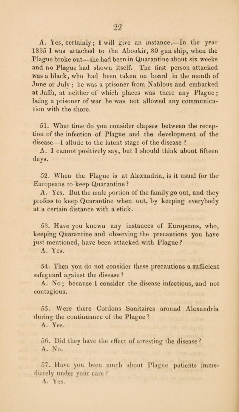 A. Yes, certainly; 1 will give an instance.—In the year 1835 I was attached to the Aboukir, 80 gun ship, when the Plague broke out—she had been in Quarantine about six weeks and no Plague had shown itself. The first person attacked was a black, who had been taken on board in the month of June or July ; he was a prisoner from Nablous and embarked at Jaffa, at neither of which places was there any Plague; being a prisoner of war he was not allowed any communica¬ tion with the shore. 51. What time do you consider elapses between the recep¬ tion of the infection of Plague and the development of the disease—I allude to the latent stage of the disease ? A. I cannot positively say, but I should think about fifteen days. 52. When the Plague is at Alexandria, is it usual for the Europeans to keep Quarantine? A. Yes. But the male portion of the family go out, and they profess to keep Quarantine when out, by keeping everybody at a certain distance with a stick. 53. Have you known any instances of Europeans, who, keeping Quarantine and observing the precautions you have just mentioned, have been attacked with Plague? A. Yes. 54. Then you do not consider these precautions a sufficient safeguard against the disease? A. No; because 1 consider the disease infectious, and not contagious. 55. Were there Cordons Sanitaires around Alexandria during the continuance of the Plague ? A. Yes. 56. Did they have the effect of arresting the disease? A. No. 57. Have you been much about Plague patients imme¬ diately under your care ? A. Yes.