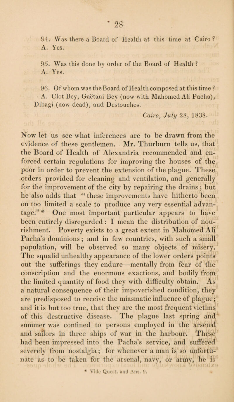 * 2S 94. Was there a Board of Health at this time at Cairo? A. Yes. 95. Was this done by order of the Board of Health ? A. Yes. 96. Of whom was the Board of Health composed at this time ? A. Clot Bey, Gaetani Bey (now with Mahomed Ali Pacha), Dibagi (now dead), and Destouches. Cairo, July 28, 1838. Now let us see what inferences are to be drawn from the evidence of these gentlemen. Mr. Thurburn tells us, that the Board of Health of Alexandria recommended and en¬ forced certain regulations for improving the houses of the poor in order to prevent the extension of the plague. These orders provided for cleaning and ventilation, and generally for the improvement of the city by repairing the drains ; but he also adds that “ these improvements have hitherto been on too limited a scale to produce any very essential advan¬ tage.” * One most important particular appears to have been entirely disregarded: I mean the distribution of nou¬ rishment. Poverty exists to a great extent in Mahomed Ali Pacha’s dominions; and in few countries, with such a small population, will be observed so many objects of misery. The squalid unhealthy appearance of the lower orders points out the sufferings they endure—mentally from fear of the conscription and the enormous exactions, and bodily from the limited quantity of food they w ith difficulty obtain. As a natural consequence of their impoverished condition, they are predisposed to receive the miasmatic influence of plague; and it is but too true, that they are the most frequent victims of this destructive disease. The plague last spring and summer wras confined to persons employed in the arsenal and sailors in three ships of war in the harbour. These had been impressed into the Pacha’s service, and suffered severely from nostalgia; for whenever a man is so unfortu¬ nate as to be taken for the arsenal, navy, or army, he Is * Vide Qucbt. and x\ns. 9.