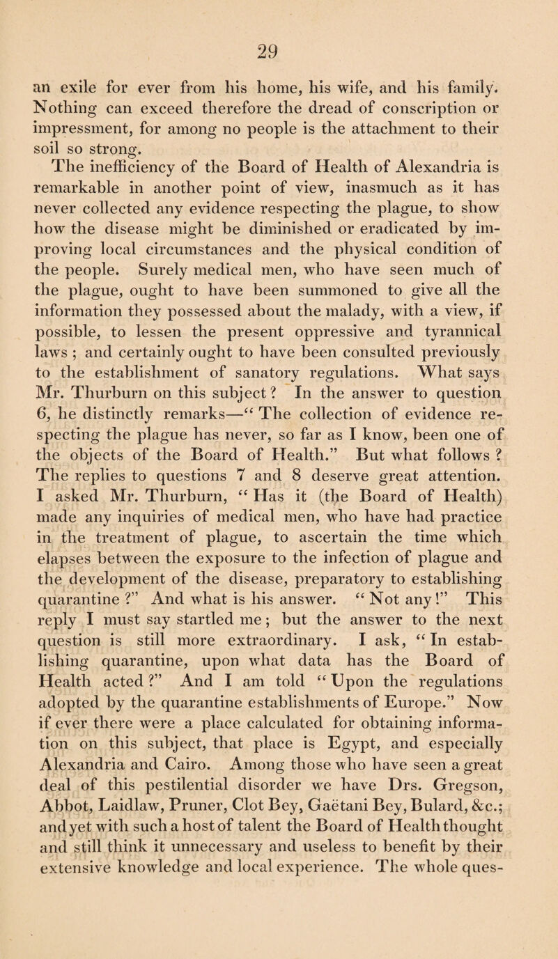 an exile for ever from his home, his wife, and his family. Nothing can exceed therefore the dread of conscription or impressment, for among no people is the attachment to their soil so strong. The inefficiency of the Board of Health of Alexandria is remarkable in another point of view, inasmuch as it has never collected any evidence respecting the plague, to show how the disease might be diminished or eradicated by im¬ proving local circumstances and the physical condition of the people. Surely medical men, who have seen much of the plague, ought to have been summoned to give all the information they possessed about the malady, with a view, if possible, to lessen the present oppressive and tyrannical laws ; and certainly ought to have been consulted previously to the establishment of sanatory regulations. What says Mr. Thurburn on this subject? In the answer to question 6, he distinctly remarks—“ The collection of evidence re¬ specting the plague has never, so far as I know, been one of the objects of the Board of Health.” But what follows ? The replies to questions 7 and 8 deserve great attention. I asked Mr. Thurburn, “ Has it (the Board of Health) made any inquiries of medical men, who have had practice in the treatment of plague, to ascertain the time which elapses between the exposure to the infection of plague and the development of the disease, preparatory to establishing quarantine?” And what is his answer. “Not any!” This reply I must say startled me; but the answer to the next question is still more extraordinary. I ask, “ In estab¬ lishing quarantine, upon what data has the Board of Health acted?” And I am told “Upon the regulations adopted by the quarantine establishments of Europe.” Now if ever there were a place calculated for obtaining informa¬ tion on this subject, that place is Egypt, and especially Alexandria and Cairo. Among those who have seen a great deal of this pestilential disorder we have Drs. Gregson, Abbot, Laidlaw, Pruner, Clot Bey, Gaetani Bey, Bulard, &c.; and yet with such a host of talent the Board of Health thought and still think it unnecessary and useless to benefit by their extensive knowledge and local experience. The whole ques-