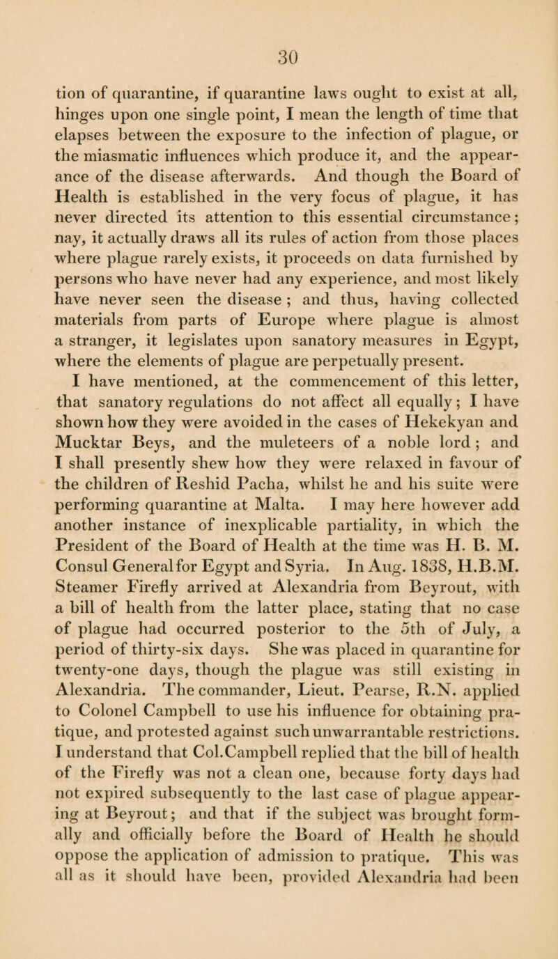 tion of quarantine, if quarantine laws ought to exist at all, hinges upon one single point, I mean the length of time that elapses between the exposure to the infection of plague, or the miasmatic influences which produce it, and the appear¬ ance of the disease afterwards. And though the Board of Health is established in the very focus of plague, it has never directed its attention to this essential circumstance; nay, it actually draws all its rules of action from those places where plague rarely exists, it proceeds on data furnished by persons who have never had any experience, and most likely have never seen the disease ; and thus, having collected materials from parts of Europe where plague is almost a stranger, it legislates upon sanatory measures in Egypt, where the elements of plague are perpetually present. I have mentioned, at the commencement of this letter, that sanatory regulations do not affect all equally; I have shown how they were avoided in the cases of Hekekyan and Mucktar Beys, and the muleteers of a noble lord ; and I shall presently shew how they were relaxed in favour of the children of Reshid Pacha, whilst he and his suite were performing quarantine at Malta. I may here however add another instance of inexplicable partiality, in which the President of the Board of Health at the time was H. B. M. Consul Generalfor Egypt and Syria. In Aug. 1838, H.B.M. Steamer Firefly arrived at Alexandria from Beyrout, with a bill of health from the latter place, stating that no case of plague had occurred posterior to the 5th of July, a period of thirty-six days. She was placed in quarantine for twenty-one days, though the plague was still existing in Alexandria. The commander, Lieut. Pearse, R.N. applied to Colonel Campbell to use his influence for obtaining pra¬ tique, and protested against such unwarrantable restrictions. I understand that Col.Campbell replied that the bill of health of the Firefly was not a clean one, because forty days had not expired subsequently to the last case of plague appear¬ ing at Beyrout; and that if the subject was brought form¬ ally and officially before the Board of Health he should oppose the application of admission to pratique. This was all as it should have been, provided Alexandria had been