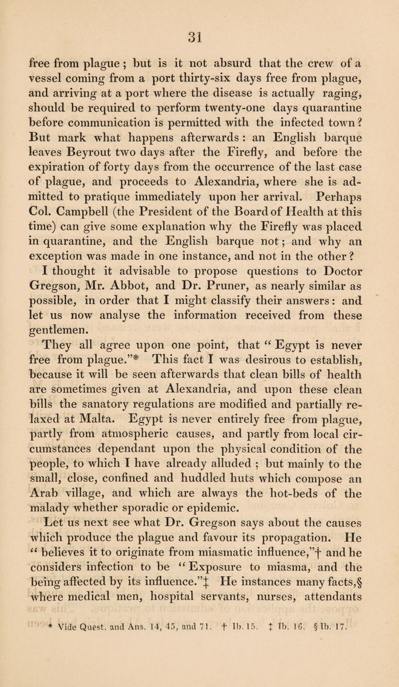 free from plague ; but is it not absurd that the crew of a vessel coming from a port thirty-six days free from plague, and arriving at a port where the disease is actually raging, should be required to perform twenty-one days quarantine before communication is permitted with the infected town ? But mark what happens afterwards : an English barque leaves Beyrout two days after the Firefly, and before the expiration of forty days from the occurrence of the last case of plague, and proceeds to Alexandria, where she is ad¬ mitted to pratique immediately upon her arrival. Perhaps Col. Campbell (the President of the Board of Health at this time) can give some explanation why the Firefly was placed in quarantine, and the English barque not; and why an exception was made in one instance, and not in the other? I thought it advisable to propose questions to Doctor Gregson, Mr. Abbot, and Dr. Pruner, as nearly similar as possible, in order that I might classify their answers: and let us now analyse the information received from these gentlemen. They all agree upon one point, that <( Egypt is never free from plague.”* This fact I was desirous to establish, because it will be seen afterwards that clean bills of health are sometimes given at Alexandria, and upon these clean bills the sanatory regulations are modified and partially re¬ laxed at Malta. Egypt is never entirely free from plague, partly from atmospheric causes, and partly from local cir¬ cumstances dependant upon the physical condition of the people, to which I have already alluded ; but mainly to the small, close, confined and huddled huts which compose an Arab village, and which are always the hot-beds of the malady whether sporadic or epidemic. Let us next see what Dr. Gregson says about the causes which produce the plague and favour its propagation. He “ believes it to originate from miasmatic influence,”f and he considers infection to be “ Exposure to miasma, and the being affected by its influence.He instances many facts,§ where medical men, hospital servants, nurses, attendants * Vide Quest, and Ans. 14, 45, and 71. t lb, 15. X lb. 1C, § Tb. 17.