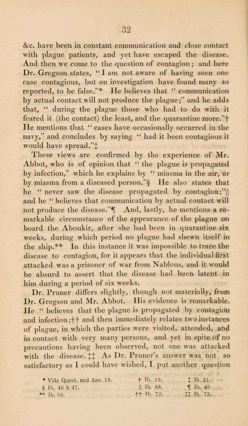 See. have been in constant communication and close contact with plague patients, and yet have escaped the disease. And then we come to the question of contagion; and here Dr. Gregson states, “ I am not aware of having seen one case contagious, but on investigation have found many so reported, to be false.”* He believes that “ communication by actual contact will not produce the plague;” and he adds that, “ during the plague those who had to do with it feared it (the contact) the least, and the quarantine more.”f He mentions that “ cases have occasionally occurred in the navy,” and concludes by saying “ had it been contagious it would have spread.”J These views are confirmed by the experience of Mr. Abbot, who is of opinion that “ the plague is propagated by infection,” which he explains by “ miasma in the air, or by miasma from a diseased person.”§ He also states that he “ never saw the disease propagated by contagion ;”|| and he “ believes that communication by actual contact will not produce the disease.And, lastly, he mentions a re¬ markable circumstance of the appearance of the plague on board the Aboukir, after she had been in quarantine six weeks, during which period no plague had shewn itself in the ship.** In this instance it was impossible to trace the disease to contagion, for it appears that the individual first attacked was a prisoner of war from Nablous, and it would be absurd to assert that the disease had been latent in him during a period of six weeks. Dr. Pruner differs slightly, though not materially, from Dr. Gregson and Mr. Abbot. His evidence is remarkable. He “ believes that the plague is propagated by contagion and infection ;f f and then immediately relates two instances of plague, in which the parties were visited, attended, and in contact with very many persons, and yet in spite of no precautions having been observed, not one was attacked with the disease. JJ As Dr. Primer’s answer was not so satisfactory as I could have wished, I put another question * Vide Quest, and Ans. 18. + lb. 19. X lb. 21. § lb. 4G & 47. 11 lb. 48. If lb. 49. ** lb. 50. ft lb. 72. XX lb. 73.