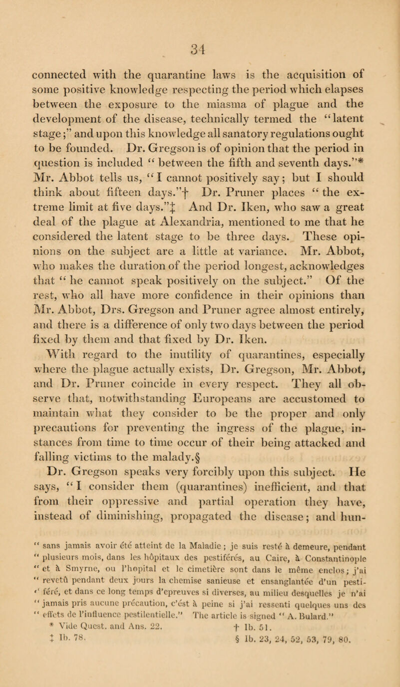 connected with the quarantine laws is the acquisition of some positive knowledge respecting the period which elapses between the exposure to the miasma of plague and the development of the disease, technically termed the “latent stageand upon this knowledge all sanatory regulations ought to be founded. Dr. Gregson is of opinion that the period in question is included “ between the fifth and seventh days.”* Mr. Abbot tells us, “I cannot positively say; but I should think about fifteen days.”f Dr. Pruner places “ the ex¬ treme limit at five days.”J And Dr. Iken, who saw a great deal of the plague at Alexandria, mentioned to me that he considered the latent stage to be three days. These opi¬ nions on the subject are a little at variance, Mr. Abbot, who makes the duration of the period longest, acknowledges that “ he cannot speak positively on the subject.” Of the rest, who all have more confidence in their opinions than Mr. Abbot, Drs. Gregson and Pruner agree almost entirely, and there is a difference of only two days between the period fixed by them and that fixed by Dr. Iken. With regard to the inutility of quarantines, especially where the plague actually exists, Dr. Gregson, Mr. Abbot, and Dr. Pruner coincide in every respect. They all ob¬ serve that, notwithstanding Europeans are accustomed to maintain what they consider to be the proper and only precautions for preventing the ingress of the plague, in¬ stances from time to time occur of their being attacked and falling victims to the malady.§ Dr. Gregson speaks very forcibly upon this subject. He says, “ I consider them (quarantines) inefficient, and that from their oppressive and partial operation they have, instead of diminishing, propagated the disease; and hun- “ sans jamais avoir dte atteint de la Maladic; je suis restd 2t demeure, pendant “ plusieurs mois, dans les hdpitaux des pestiferes, au Caire, & Constantinople “ et & Smyrne, ou Phopital et le cimeti&re sont dans le m6me enclos; j’ai “ revctft pendant deux jours la chemise sanieuse et ensanglantee d’un pesti- • ‘ fere, et dans ce long temps d’epre.uves si diverses, au milieu desquelles je n’ai “jamais pris aucune precaution, c’est peine si j’ai ressenti quelques uns des “ effcts de l’influence pestilentielle ” The article is signed “ A. Bulard.” * Vide Quest, and Ans. 22. f lb. 51, + lh- 7B. § lb. 23, 24, 52, 53, 79, 80.