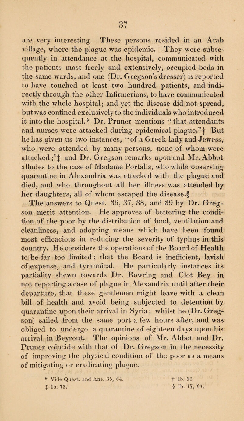 are very interesting. These persons resided in an Arab village, where the plague was epidemic. They were subse¬ quently in attendance at the hospital, communicated with the patients most freely and extensively, occupied beds in the same wards, and one (Dr. Gregson’s dresser) is reported to have touched at least two hundred patients, and indi¬ rectly through the other Infirmerians, to have communicated with the whole hospital; and yet the disease did not spread, but was confined exclusively to the individuals who introduced it into the hospital.* Dr. Pruner mentions “ that attendants and nurses were attacked during epidemical plague.”f But he has given us two instances, “of a Greek lady and Jewess, who were attended by many persons, none of whom were attacked and Dr. Gregson remarks upon and Mr. Abbot alludes to the case of Madame Portalis, who while observing quarantine in Alexandria was attacked with the plague and died, and who throughout all her illness was attended by her daughters, all of whom escaped the disease.§ The answers to Quest. 36, 37, 38, and 39 by Dr. Greg¬ son merit attention. He approves of bettering the condi¬ tion of the poor by the distribution of food, ventilation and cleanliness, and adopting means which have been found most efficacious in reducing the severity of typhus in this country. He considers the operations of the Board of Health to be far too limited; that the Board is inefficient, lavish of expense, and tyrannical. He particularly instances its partiality shewn towards Dr. Bowring and Clot Bey in not reporting a case of plague in Alexandria until after their departure, that these gentlemen might leave with a clean bill of health and avoid being subjected to detention by quarantine upon their arrival in Syria; whilst he (Dr. Greg¬ son) sailed from the same port a few hours after, and was obliged to undergo a quarantine of eighteen days upon his arrival in Beyrout. The opinions of Mr. Abbot and Dr. Pruner coincide with that of Dr. Gregson in the necessity of improving the physical condition of the poor as a means of mitigating or eradicating plague. * Vide Quest, and Ans. 35, 64. ■f* lb. 90
