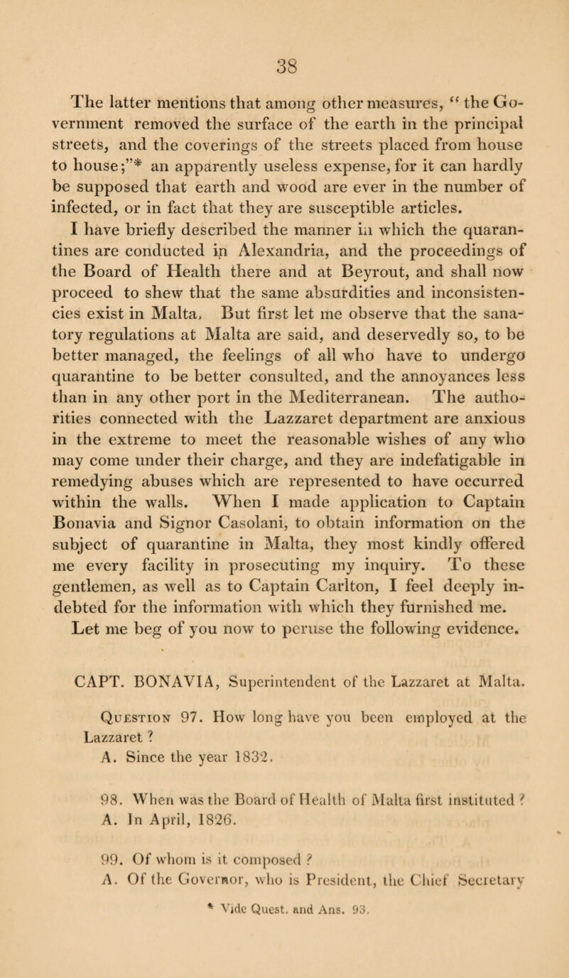 The latter mentions that among other measures, “ the Go¬ vernment removed the surface of the earth in the principal streets, and the coverings of the streets placed from house to house an apparently useless expense, for it can hardly be supposed that earth and wood are ever in the number of infected, or in fact that they are susceptible articles. I have briefly described the manner in which the quaran¬ tines are conducted in Alexandria, and the proceedings of the Board of Health there and at Beyrout, and shall now proceed to shew that the same absurdities and inconsisten¬ cies exist in Malta, But first let me observe that the sana¬ tory regulations at Malta are said, and deservedly so, to be better managed, the feelings of all who have to undergo quarantine to be better consulted, and the annoyances less than in any other port in the Mediterranean. The autho¬ rities connected with the Lazzaret department are anxious in the extreme to meet the reasonable wishes of any who may come under their charge, and they are indefatigable in remedying abuses which are represented to have occurred within the walls. When I made application to Captain Bonavia and Signor Casolani, to obtain information on the subject of quarantine in Malta, they most kindly offered me every facility in prosecuting my inquiry. To these gentlemen, as well as to Captain Carlton, I feel deeply in¬ debted for the information with which they furnished me. Let me beg of you now to peruse the following evidence. CAPT. BONAVIA, Superintendent of the Lazzaret at Malta. Question 97. How long have you been employed at the Lazzaret ? A. Since the year 1832. 98. When was the Board of Health of Malta first instituted ? A. In April, 1826. 99. Of whom is it composed ? A. Of the Governor, who is President, the Chief Secretary * Vide Quest, and Ans. 93.