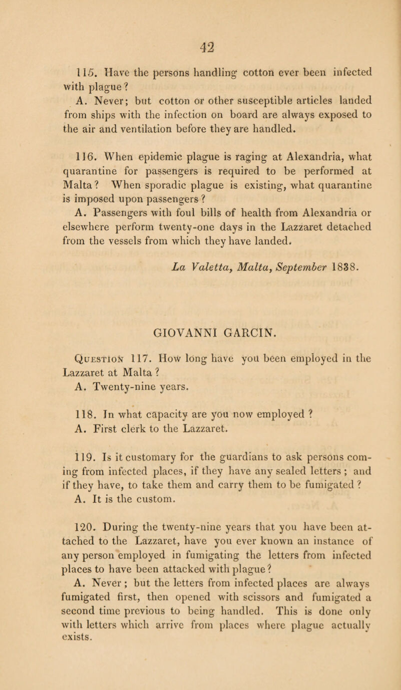 115. Have the persons handling cotton ever been infected with plague? A. Never; but cotton or other susceptible articles landed from ships with the infection on board are always exposed to the air and ventilation before they are handled. 116. When epidemic plague is raging at Alexandria, what quarantine for passengers is required to be performed at Malta? When sporadic plague is existing, what quarantine is imposed upon passengers ? A. Passengers with foul bills of health from Alexandria or elsewhere perform twenty-one days in the Lazzaret detached from the vessels from which they have landed. La Valetta, Malta, September 1838. GIOVANNI GARCIN. Question 117. How long have you been employed in the Lazzaret at Malta ? A. Twenty-nine years. 118. In what capacity are you now employed ? A. First clerk to the Lazzaret. . % 119. Is it customary for the guardians to ask persons com¬ ing from infected places, if they have any sealed letters ; and if they have, to take them and carry them to be fumigated ? A. It is the custom. 120. During the twenty-nine years that you have been at¬ tached to the Lazzaret, have you ever known an instance of any person employed in fumigating the letters from infected places to have been attacked with plague? A. Never; but the letters from infected places are always fumigated first, then opened with scissors and fumigated a second time previous to being handled. This is done only with letters which arrive from places where plague actually exists.