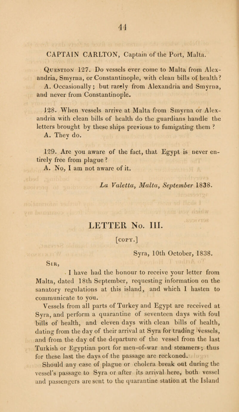 CAPTAIN CARLTON, Captain of the Port, Malta. Question 127. Do vessels ever come to Malta from Alex¬ andria, Smyrna, or Constantinople, with clean bills of health? A. Occasionally; but rarely from Alexandria and Smyrna, and never from Constantinople. 128. When vessels arrive at Malta from Smyrna or Alex¬ andria with clean bills of health do the guardians handle the letters brought by these ships previous to fumigating them ? A. Thev do. 129. Are you aware of the fact, that Egypt is never en¬ tirely free from plague ? A. No, I am not aware of it. La Valetta, Malta, September 1838. LETTER No. III. [copy.] Syra, 10th October, 1838. Slr, . I have had the honour to receive your letter from Malta, dated 18th September, requesting information on the sanatory regulations at this island, and which I hasten to communicate to you. Vessels from all parts of Turkey and Egypt are received at Syra, and perform a quarantine of seventeen days with foul bills of health, and eleven days with clean bills of health, dating from the day of their arrival at Syra for trading vessels, and from the day of the departure of the vessel from the last Turkish or Egyptian port for men-of-war and steamers; thus for these last the days of the passage are reckoned. Should any case of plague or cholera break out during the vessel’s passage to Syra or after its arrival here, both vessel and passengers are sent to the quarantine station at the Island