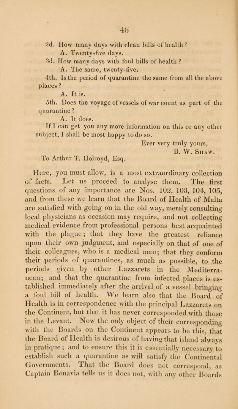 2d. How many days with clean bills of health ? A. Twenty-five days. 3d. How many days with foul bills of health ? A. The same, twenty-five. 4th. Is the period of quarantine the same from all the above places ? A. It is. 5th. Does the voyage of vessels of war count as part of the quarantine ? A. It does. If I can get you any more information on this or any other subject, I shall be most happy to do so. Ever very truly yours, B. W. Shaw. To Arthur T. Holroyd, Esq. Here, you must allow, is a most extraordinary collection of facts. Let us proceed to analyse them. The first questions of any importance are Nos. 102, 103, 104, 105, and from these we learn that the Board of Health of Malta are satisfied with going on in the old way, merely consulting local physicians as occasion may require, and not collecting medical evidence from professional persons best acquainted with the plague; that they have the greatest reliance upon their own judgment, and especially on that of one of their colleagues, who is a medical man; that they conform their periods of quarantines, as much as possible, to the periods given by other Lazzarets in the Mediterra¬ nean; and that the quarantine from infected places is es¬ tablished immediately after the arrival of a vessel brin<dno- a foul bill of health. We learn also that the Board of Health is in correspondence with the principal Lazzarets on the Continent, but that it has never corresponded with those in the Levant. Now the only object of their corresponding with the Boards on the Continent appears to be this, that the Board of Health is desirous of having that island always in pratique; and to ensure this it is essentially necessary to establish such a quarantine as will satisfy the Continental Governments. That the Board does not correspond, as Captain Bonavia tells us it does not, with any other Boards