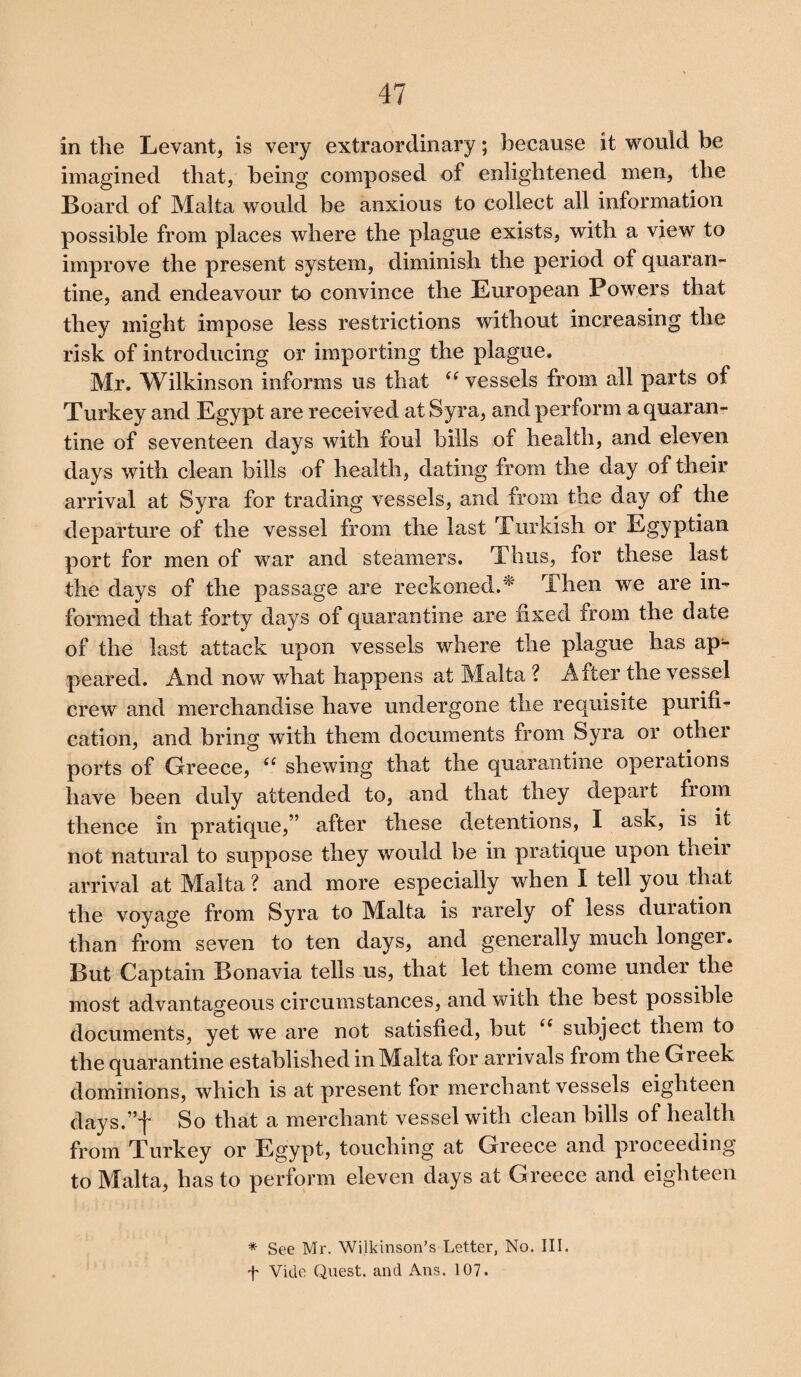 in the Levant, is very extraordinary; because it would be imagined that, being composed of enlightened men, the Board of Malta would be anxious to collect all information possible from places where the plague exists, with a view to improve the present system, diminish the period of quaran¬ tine, and endeavour to convince the European Powers that they might impose less restrictions without increasing the risk of introducing or importing the plague. Mr. Wilkinson informs us that (( vessels from all parts of Turkey and Egypt are received at Syra, and perform a quaran¬ tine of seventeen days with foul bills of health, and eleven days with clean bills of health, dating from the day of their arrival at Syra for trading vessels, and from the day of the departure of the vessel from the last Turkish or Egyptian port for men of war and steamers. Thus, for these last the days of the passage are reckoned.* Then we are in¬ formed that forty days of quarantine are fixed from the date of the last attack upon vessels where the plague has ap^- peared. And now what happens at Malta ? After the vessel crew and merchandise have undergone the requisite purifi¬ cation, and bring with them documents from Syra or other ports of Greece, “ shewing that the quarantine operations have been duly attended to, and that they depart from thence in pratique,” after these detentions, I ask, is it not natural to suppose they would be in pratique upon their arrival at Malta ? and more especially when I tell you that the voyage from Syra to Malta is rarely of less duration than from seven to ten days, and generally much longer. But Captain Bonavia tells us, that let them come under the most advantageous circumstances, and with the best possible documents, yet we are not satisfied, but ii subject them to the quarantine established in Malta for arrivals from the Greek dominions, which is at present for merchant vessels eighteen days.”f So that a merchant vessel with clean bills of health from Turkey or Egypt, touching at Greece and proceeding to Malta, has to perform eleven days at Greece and eighteen * See Mr. Wilkinson’s Letter, No. III.
