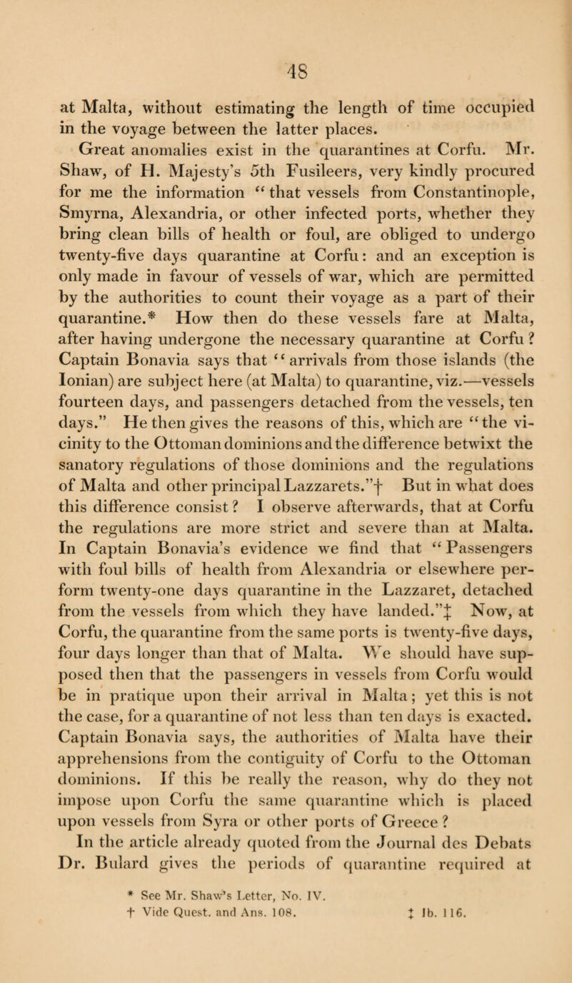 at Malta, without estimating the length of time occupied in the voyage between the latter places. Great anomalies exist in the quarantines at Corfu. Mr. Shaw, of H. Majesty’s 5th Fusileers, very kindly procured for me the information “ that vessels from Constantinople, Smyrna, Alexandria, or other infected ports, whether they bring clean bills of health or foul, are obliged to undergo twenty-five days quarantine at Corfu: and an exception is only made in favour of vessels of war, which are permitted by the authorities to count their voyage as a part of their quarantine.* How then do these vessels fare at Malta, after having undergone the necessary quarantine at Corfu ? Captain Bonavia says that ‘ ‘ arrivals from those islands (the Ionian) are subject here (at Malta) to quarantine, viz.—vessels fourteen days, and passengers detached from the vessels, ten days.” He then gives the reasons of this, which are “ the vi¬ cinity to the Ottoman dominions and the difference betwixt the sanatory regulations of those dominions and the regulations of Malta and other principal Lazzarets.”f But in what does this difference consist ? I observe afterwards, that at Corfu the regulations are more strict and severe than at Malta. In Captain Bonavia’s evidence we find that “ Passengers with foul bills of health from Alexandria or elsewdiere per¬ form twenty-one days quarantine in the Lazzaret, detached from the vessels from which they have landed.”J Now, at Corfu, the quarantine from the same ports is twenty-five days, four days longer than that of Malta. We should have sup¬ posed then that the passengers in vessels from Corfu would be in pratique upon their arrival in Malta; yet this is not the case, for a quarantine of not less than ten days is exacted. Captain Bonavia says, the authorities of Malta have their apprehensions from the contiguity of Corfu to the Ottoman dominions. If this be really the reason, why do they not impose upon Corfu the same quarantine which is placed upon vessels from Syra or other ports of Greece ? In the article already quoted from the Journal des Dehats Dr. Bulard gives the periods of quarantine required at * See Mr. Shaw’s Letter, No. IV. f Vide Quest, and Ans. 108. X Jb. 116.