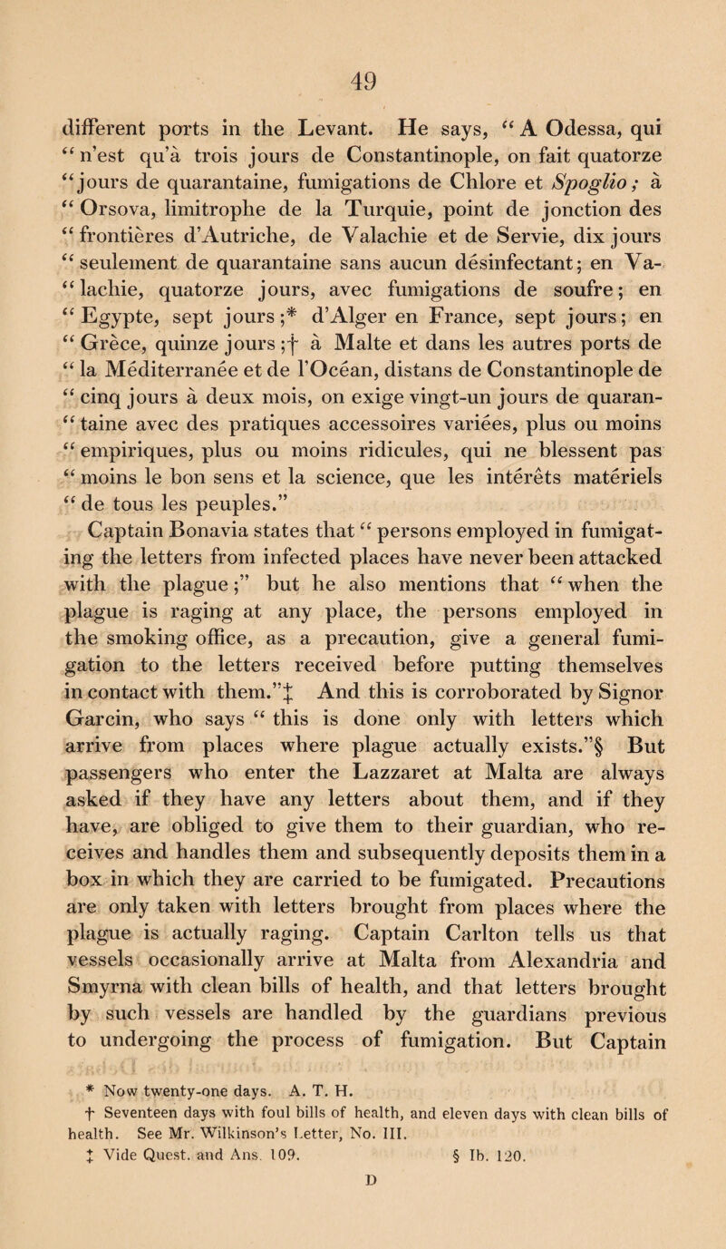 different ports in the Levant. He says, “ A Odessa, qui “ n’est qu’a trois jours de Constantinople, on fait quatorze “jours de quarantaine, fumigations de Chlore et Spoglio ; a “ Orsova, limitrophe de la Turquie, point de jonction des “ frontieres d’Autriche, de Valachie et de Servie, dix jours “ seulement de quarantaine sans aucun disinfectant; en Va- “ lachie, quatorze jours, avec fumigations de soufre; en “ Egypte, sept jours;* d’Alger en France, sept jours; en “ Grece, quinze jours ;f a Malte et dans les autres ports de “ la Mediterranee et de l’Ocean, distans de Constantinople de “ cinq jours a deux mois, on exige vingt-un jours de quaran- “ taine avec des pratiques accessoires variees, plus ou moins “ empiriques, plus ou moins ridicules, qui ne blessent pas “ moins le bon sens et la science, que les interets materiels “ de tous les peuples.” Captain Bonavia states that “ persons employed in fumigat¬ ing the letters from infected places have never been attacked with the plague;” but he also mentions that “ when the plague is raging at any place, the persons employed in the smoking office, as a precaution, give a general fumi¬ gation to the letters received before putting themselves in contact with them.”}; And this is corroborated by Signor Garcin, who says “ this is done only with letters which arrive from places where plague actually exists.”§ But passengers who enter the Lazzaret at Malta are always asked if they have any letters about them, and if they have, are obliged to give them to their guardian, who re¬ ceives and handles them and subsequently deposits them in a box in which they are carried to be fumigated. Precautions are only taken with letters brought from places where the plague is actually raging. Captain Carlton tells us that vessels occasionally arrive at Malta from Alexandria and Smyrna with clean bills of health, and that letters brought by such vessels are handled by the guardians previous to undergoing the process of fumigation. But Captain * Now twenty-one days. A. T. H. f Seventeen days with foul bills of health, and eleven days with clean bills of health. See Mr. Wilkinson’s Letter, No. III. J Vide Quest, and Ans. 109. § lb. 120. D