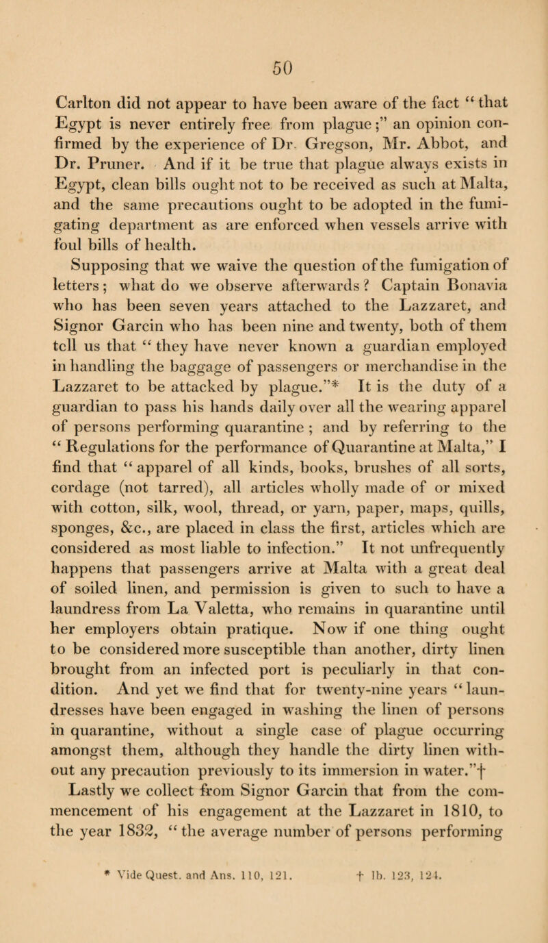 Carlton did not appear to have been aware of the fact “ that Egypt is never entirely free from plaguean opinion con¬ firmed by the experience of Dr. Gregson, Mr. Abbot, and Dr. Pruner. And if it be true that plague always exists in Egypt, clean bills ought not to be received as such at Malta, and the same precautions ought to be adopted in the fumi¬ gating department as are enforced when vessels arrive with foul bills of health. Supposing that we waive the question of the fumigation of letters; what do we observe afterwards ? Captain Bonavia who has been seven years attached to the Lazzaret, and Signor Garcin who has been nine and twenty, both of them tell us that “ they have never known a guardian employed in handling the baggage of passengers or merchandise in the Lazzaret to be attacked by plague/’* It is the duty of a guardian to pass his hands daily over all the wearing apparel of persons performing quarantine ; and by referring to the “ Regulations for the performance of Quarantine at Malta,” I find that “ apparel of all kinds, books, brushes of all sorts, cordage (not tarred), all articles wholly made of or mixed with cotton, silk, wool, thread, or yarn, paper, maps, quills, sponges, &c., are placed in class the first, articles which are considered as most liable to infection.” It not unfrequently happens that passengers arrive at Malta with a great deal of soiled linen, and permission is given to such to have a laundress from La Valetta, who remains in quarantine until her employers obtain pratique. Now if one thing ought to be considered more susceptible than another, dirty linen brought from an infected port is peculiarly in that con¬ dition. And yet we find that for twenty-nine years “ laun¬ dresses have been engaged in washing the linen of persons in quarantine, without a single case of plague occurring amongst them, although they handle the dirty linen with¬ out any precaution previously to its immersion in water. ”f Lastly we collect from Signor Garcin that from the com¬ mencement of his engagement at the Lazzaret in 1810, to the year 1832, “the average number of persons performing