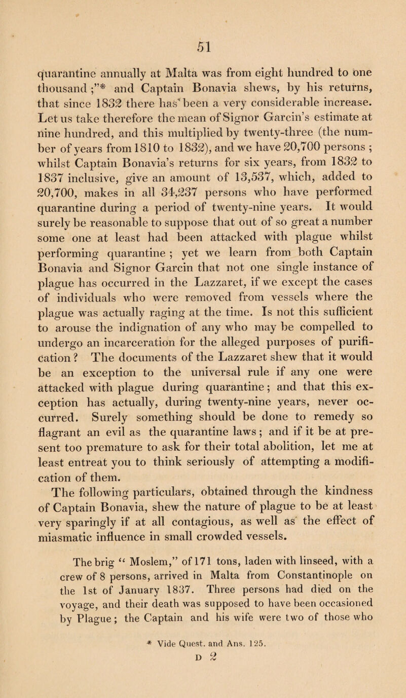quarantine annually at Malta was from eight hundred to one thousand and Captain Bonavia shews, by his returns, that since 1832 there has been a very considerable increase. Let us take therefore the mean of Signor Garcin’s estimate at nine hundred, and this multiplied by twenty-three (the num¬ ber of years from 1810 to 1832), and we have 20,700 persons ; whilst Captain Bonavia s returns for six years, from 1832 to 1837 inclusive, give an amount of 13,537, which, added to 20,700, makes in all 34,237 persons who have performed quarantine during a period of twenty-nine years. It would surely be reasonable to suppose that out of so great a number some one at least had been attacked with plague whilst performing quarantine ; yet we learn from both Captain Bonavia and Signor Garcin that not one single instance of plague has occurred in the Lazzaret, if we except the cases of individuals who were removed from vessels where the plague was actually raging at the time. Is not this sufficient to arouse the indignation of any who may be compelled to undergo an incarceration for the alleged purposes of purifi¬ cation ? The documents of the Lazzaret shew that it would be an exception to the universal rule if any one were attacked with plague during quarantine; and that this ex¬ ception has actually, during twenty-nine years, never oc¬ curred. Surely something should be done to remedy so flagrant an evil as the quarantine laws ; and if it be at pre¬ sent too premature to ask for their total abolition, let me at least entreat you to think seriously of attempting a modifi¬ cation of them. The following particulars, obtained through the kindness of Captain Bonavia, shew the nature of plague to be at least very sparingly if at all contagious, as well as the effect of miasmatic influence in small crowded vessels. The brig “ Moslem,” of 171 tons, laden with linseed, with a crew of 8 persons, arrived in Malta from Constantinople on the 1st of January 1837. Three persons had died on the voyage, and their death was supposed to have been occasioned by Plague; the Captain and his wife were two of those who * Vide Quest, and Ans, 125. D 2