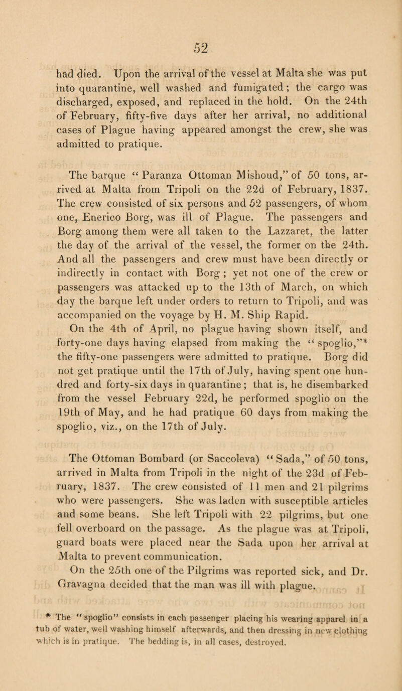 had died. Upon the arrival of the vessel at Malta she was put into quarantine, well washed and fumigated; the cargo was discharged, exposed, and replaced in the hold. On the 24th of February, fifty-five days after her arrival, no additional cases of Plague having appeared amongst the crew, she was admitted to pratique. The barque “ Paranza Ottoman Mishoud/’of 50 tons, ar¬ rived at Malta from Tripoli on the 22d of February, 1837. The crew consisted of six persons and 52 passengers, of whom one, Enerico Borg, was ill of Plague. The passengers and Borg among them were all taken to the Lazzaret, the latter the day of the arrival of the vessel, the former on the 24th. And all the passengers and crew must have been directly or indirectly in contact with Borg ; yet not one of the crew or passengers was attacked up to the 13th of March, on which day the barque left under orders to return to Tripoli, and was accompanied on the voyage by H. M. Ship Rapid. On the 4th of April, no plague having shown itself, and forty-one days having elapsed from making the “ spoglio,”* the fifty-one passengers were admitted to pratique. Borg did not get pratique until the 17th of July, having spent one hun¬ dred and forty-six days in quarantine ; that is, he disembarked from the vessel February 22d, he performed spoglio on the 19th of May, and he had pratique 60 days from making the spoglio, viz., on the 17th of July. The Ottoman Bombard (or Saccoleva) “Sada,” of 50 tons, arrived in Malta from Tripoli in the night of the 23d of Feb¬ ruary, 1837. The crew consisted of 11 men and 21 pilgrims who were passengers. She was laden with susceptible articles and some beans. She left Tripoli with 22 pilgrims, but one fell overboard on the passage. As the plague was at Tripoli, guard boats were placed near the Sada upon her arrival at Malta to prevent communication. On the 25th one of the Pilgrims was reported sick, and Dr. Gravagna decided that the man was ill with plague. * The “spoglio” consists in each passenger placing his wearing apparel in a tub of water, well washing himself afterwards, and then dressing in new clothing which is in pratique. The bedding is, in all cases, destroyed.