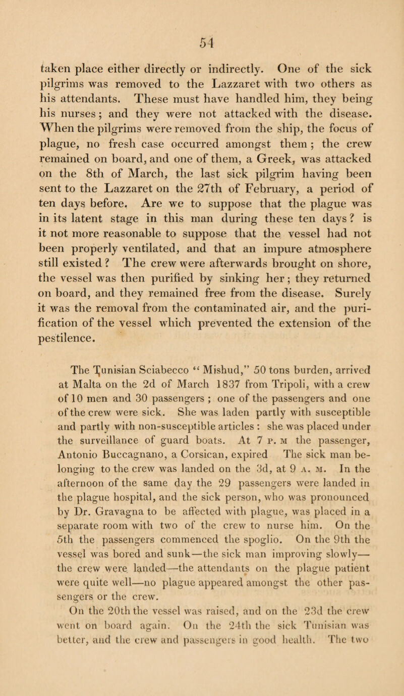 taken place either directly or indirectly. One of the sick pilgrims was removed to the Lazzaret with two others as his attendants. These must have handled him, they being his nurses; and they were not attacked with the disease. When the pilgrims were removed from the ship, the focus of plague, no fresh case occurred amongst them ; the crew remained on board, and one of them, a Greek, was attacked on the 8th of March, the last sick pilgrim having been sent to the Lazzaret on the 27th of February, a period of ten days before. Are we to suppose that the plague was in its latent stage in this man during these ten days ? is it not more reasonable to suppose that the vessel had not been properly ventilated, and that an impure atmosphere still existed ? The crew were afterwards brought on shore, the vessel was then purified by sinking her; they returned on board, and they remained free from the disease. Surely it was the removal from the contaminated air, and the puri¬ fication of the vessel which prevented the extension of the pestilence. The Tunisian Sciabecco “ Mishud,” 50 tons burden, arrived at Malta on the 2d of March 1837 from Tripoli, with a crew of 10 men and 30 passengers ; one of the passengers and one of the crew were sick. She was laden partly with susceptible and partly with non-susceptible articles : she was placed under the surveillance of guard boats. At 7 p. m the passenger, Antonio Buccagnano, a Corsican, expired The sick man be¬ longing to the crew was landed on the 3d, at 9 a. m. In the afternoon of the same day the 29 passengers were landed in the plague hospital, and the sick person, who was pronounced by Dr. Gravagna to be affected with plague, was placed in a separate room with two of the crew to nurse him. On the 5th the passengers commenced the spoglio. On the 9th the vessel was bored and sunk—the sick man improving slowly— the crew were landed—the attendants on the plague patient were quite well—no plague appeared amongst the other pas¬ sengers or the crew. On the 20th the vessel was raised, and on the 23d the crew went on board again. On the 24th the sick Tunisian was better, and the crew and passengers in good health. The t wo