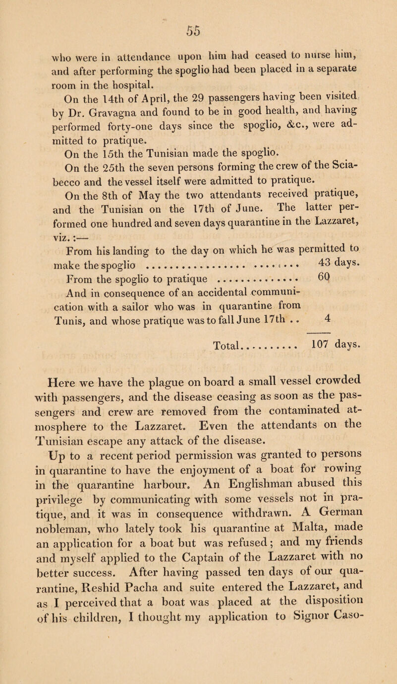 who were in attendance upon him had ceased to nurse him, and after performing the spoglio had been placed in a separate room in the hospital. On the 14th of April, the 29 passengershaving been visited, by Dr. Gravagna and found to be in good health, and having performed forty-one days since the spoglio, &c., weie ad¬ mitted to pratique. On the 15th the Tunisian made the spoglio. On the 25th the seven persons forming the crew of the Scia- becco and the vessel itself were admitted to pratique. On the 8th of May the two attendants received pratique, and the Tunisian on the 17th of June. The latter per¬ formed one hundred and seven days quarantine in the Lazzaret, viz. From his landing to the day on which he was permitted to make the spoglio .. . 43 days. From the spoglio to pratique .. — .. 60 And in consequence of an accidental communi¬ cation with a sailor who was in quarantine from Tunis, and whose pratique was to fall June 17th .. 4 Total. 107 days. Here we have the plague on board a small vessel crowded with passengers, and the disease ceasing as soon as the pas¬ sengers and crew are removed from the contaminated at¬ mosphere to the Lazzaret. Even the attendants on the Tunisian escape any attack of the disease. Up to a recent period permission was granted to persons in quarantine to have the enjoyment of a boat for rowing in the quarantine harbour. An Englishman abused this privilege by communicating with some vessels not in pra¬ tique, and it was in consequence withdrawn. A German nobleman, who lately took his quarantine at Malta, made an application for a boat but was refused; and my friends and myself applied to the Captain of the Lazzaret with no better success. After having passed ten days of our qua¬ rantine, Reshid Pacha and suite entered the Lazzaret, and as I perceived that a boat was placed at the disposition of his children, I thought my application to Signor Caso-