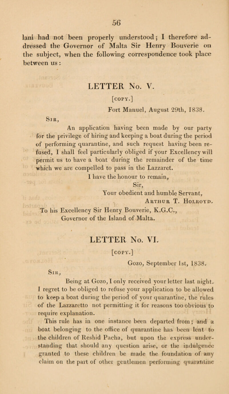 lani had not been properly understood; I therefore ad¬ dressed the Governor of Malta Sir Henry Bouverie on the subject, when the following correspondence took place between us: LETTER No. V. [copy.] Fort Manuel, August 29th, 1838. Sir, An application having been made by our party for the privilege of hiring and keeping a boat during the period of performing quarantine, and such request having been re¬ fused, I shall feel particularly obliged if your Excellency will permit us to have a boat during the remainder of the time which we are compelled to pass in the Lazzaret. I have the honour to remain. Sir, Your obedient and humble Servant, Arthur T. Holroyu, To his Excellency Sir Henry Bouverie, K.G.C., Governor of the Island of Malta. LETTER No. VL [copy.] Gozo, September 1st, 1838. Sir, Being at Gozo, I only received your letter last night. I regret to be obliged to refuse your application to be allowed to keep a boat during the period of your quarantine, the rules of the Lazzaretto not permitting it for reasons too obvious to require explanation. This rule has in one instance been departed from; and a boat belonging to the office of quarantine has been lent to the children of lleshid Pacha, but upon the express under¬ standing that should any question arise, or the indulgence granted to these children be made the foundation of any claim on the part of other gentlemen performing quarantine