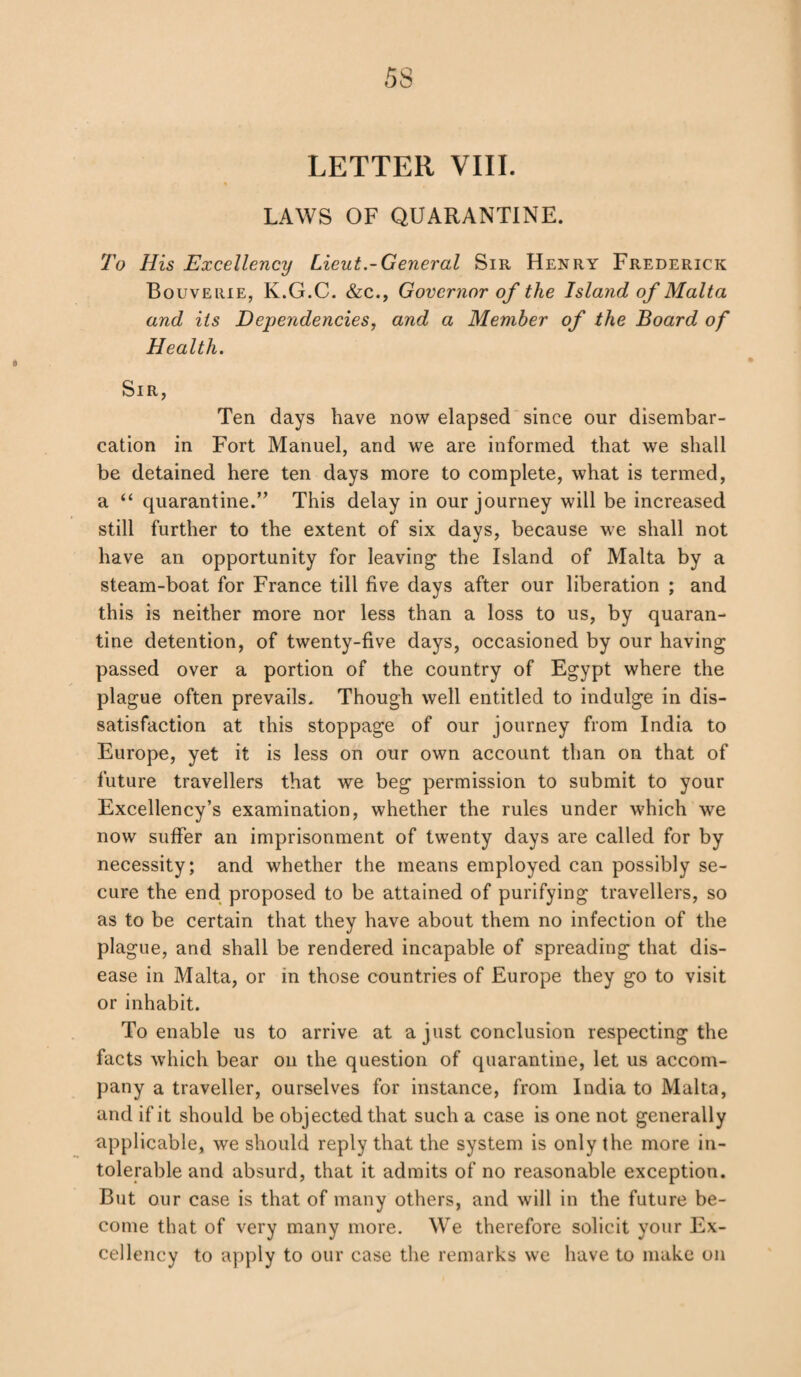 LETTER VIII. LAWS OF QUARANTINE. To His Excellency Lieut.-General Sir Henry Frederick Bouverie, K.G.C. &c., Governor of the Island of Malta and its Dependencies, and a Member of the Board of Health. Sir, Ten days have now elapsed since our disembar- cation in Fort Manuel, and we are informed that we shall be detained here ten days more to complete, what is termed, a “ quarantine.” This delay in our journey will be increased still further to the extent of six days, because we shall not have an opportunity for leaving the Island of Malta by a steam-boat for France till five days after our liberation ; and this is neither more nor less than a loss to us, by quaran¬ tine detention, of twenty-five days, occasioned by our having passed over a portion of the country of Egypt where the plague often prevails. Though well entitled to indulge in dis¬ satisfaction at this stoppage of our journey from India to Europe, yet it is less on our own account than on that of future travellers that we beg permission to submit to your Excellency’s examination, whether the rules under which we now suffer an imprisonment of twenty days are called for by necessity; and whether the means employed can possibly se¬ cure the end proposed to be attained of purifying travellers, so as to be certain that they have about them no infection of the plague, and shall be rendered incapable of spreading that dis¬ ease in Malta, or in those countries of Europe they go to visit or inhabit. To enable us to arrive at a just conclusion respecting the facts which bear on the question of quarantine, let us accom¬ pany a traveller, ourselves for instance, from India to Malta, and if it should be objected that such a case is one not generally applicable, we should reply that the system is only the more in¬ tolerable and absurd, that it admits of no reasonable exception. But our case is that of many others, and will in the future be¬ come that of very many more. We therefore solicit your Ex¬ cellency to apply to our case the remarks we have to make on
