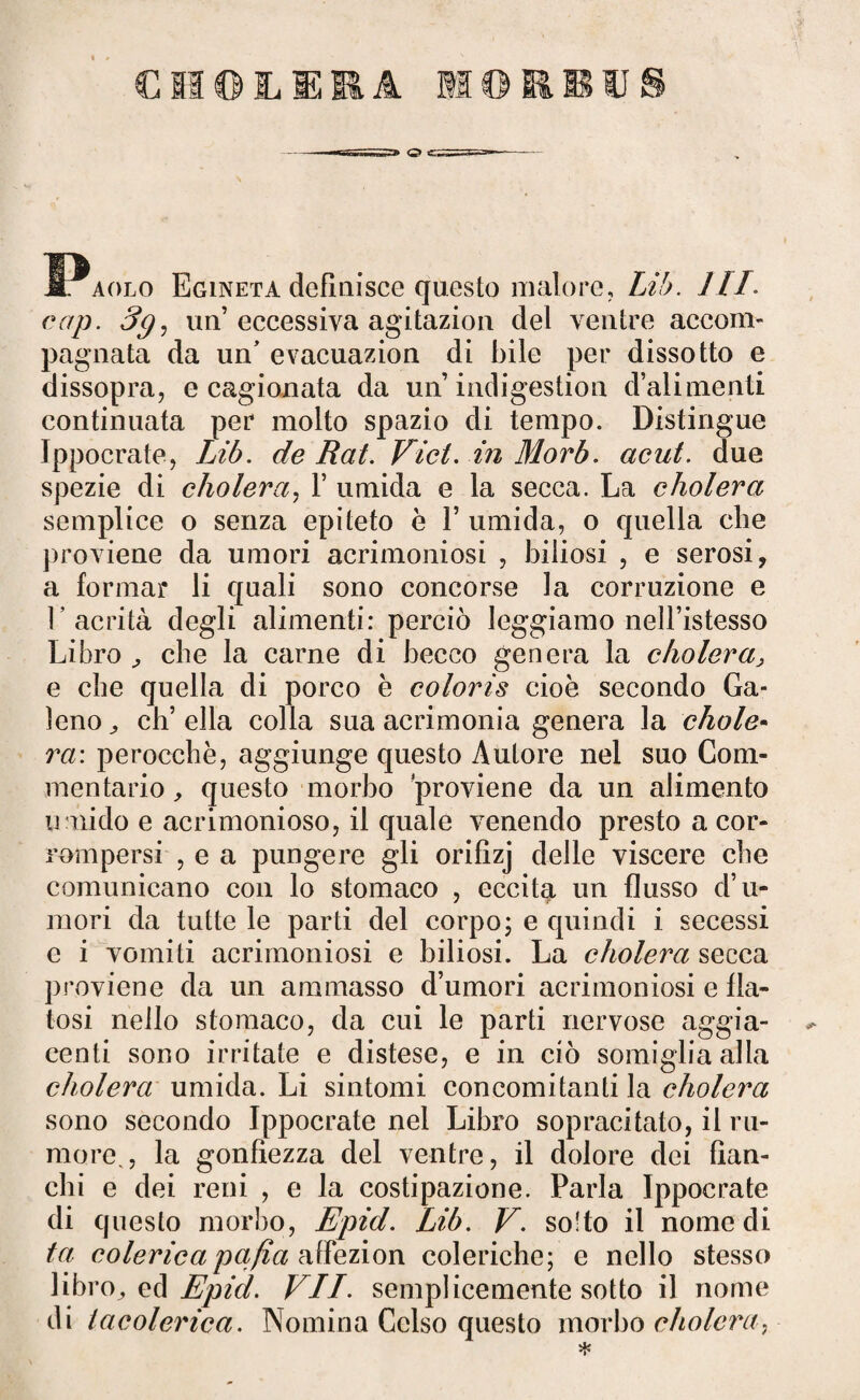 I^aolo Egineta definisce questo malore, Lib. HI. cap. 3g, un’ eccessiva agitazion del ventre accom¬ pagnata da un’ evacuazion di bile per dissotto e dissopra, e cagionata da un indigestion d’alimenti continuata per molto spazio di tempo. Distingue Ippocrate, Lib. de Rat. Vici, in Morb. aeut. due spezie di cholera, V umida e la secca. La cholera semplice o senza epiteto è V umida, o quella die proviene da umori acrimoniosi , biliosi , e serosi, a formar li quali sono concorse la corruzione e 1’ acrità degli alimenti: perciò leggiamo nell’istesso Libro che la carne di becco genera la cholera> e che quella di porco è coloris cioè secondo Ga¬ leno^ ch’ella colla sua acrimonia genera la chole¬ ra'. perocché, aggiunge questo Autore nel suo Com¬ mentario , questo morbo proviene da un alimento umido e acrimonioso, il quale venendo presto a cor¬ rompersi , e a pungere gli orifizj delle viscere che comunicano con lo stomaco , eccita un flusso d’u¬ mori da tutte le parti del corpo; e quindi i secessi e i vomiti acrimoniosi e biliosi. La cholera secca proviene da un ammasso d’umori acrimoniosi e fin¬ tosi nello stomaco, da cui le parti nervose aggia¬ ccati sono irritate e distese, e in ciò somiglia alla cholera umida. Li sintomi concomitanti la cholera sono secondo Ippocrate nel Libro sopracitato, il ru¬ more,, la gonfiezza del ventre, il dolore dei fian¬ chi e dei reni , e la costipazione. Parla Ippocrate di questo morbo, Epid. Lib. V. so'to il nomedi ta colericapafia atfezion coleriche; e nello stesso libro,, ed Epici. VII. semplicemente sotto il nome di la colerica. Nomina Celso questo morbo cholera,