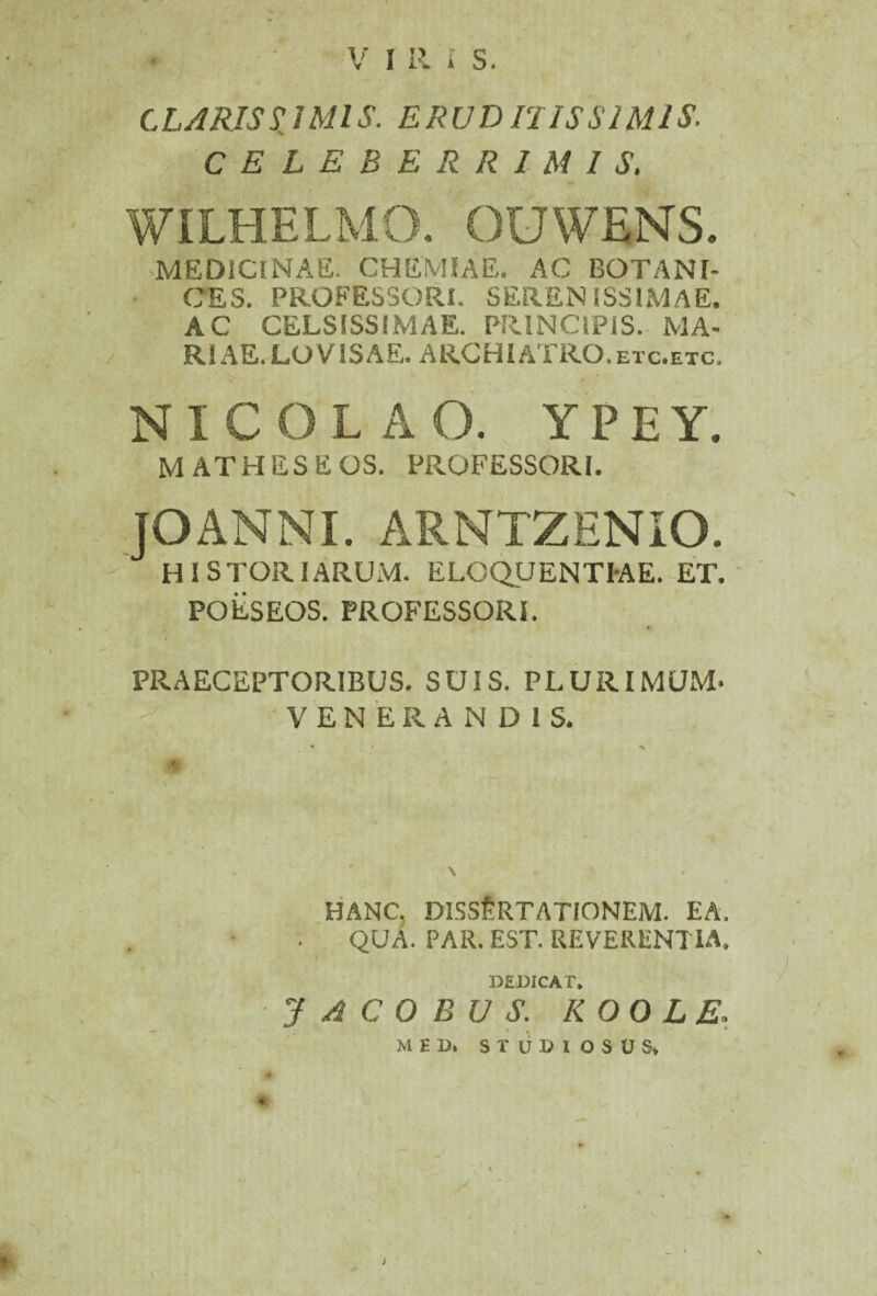 < CLARIS X IMIS. ERUI) IUS SIMIS. CELEBERRIMIS. MEDICINAE. CHEMIAE. AC BOTANl- CES. PROFESSORI. SERENISSIMAE. AC CELSISSIMAE. PRINCIPIS. MA¬ RIAE. LOV1SAE. ARCHIATRO.etc.etc, NICOLAO. YPEY. M ATHESE OS. PROFESSORI. JOANNI. ARNTZENIO. HISTORIARUM. ELOQUENTIAE. ET. POESEOS. PROFESSORI. PRAECEPTORIBUS. SUIS. PLURIMUM- VENERANDIS. HANC. DISSERTATIONEM. EA. QUA. PAR. EST. REVERENTIA. DEDICAT. J A C 0 B U S. K 00 L E. MEI). STUDIOSUS,