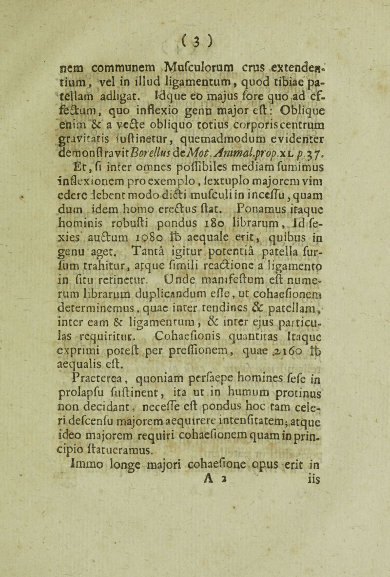 nem communem Mufculorum crus extendes?- tium, vel in illud ligamentum, quod tibiae pa¬ tellam adligat. Idque eo majus fore quo ad ef- feftum, quo inflexio genn major eft: Oblique enim & a vc£te obliquo totius corporis centrum gravitatis iuftinetur, quemadmodum evidenter dQmonRravitBore/lfJsdcMot.sfnimal.prop.xL p.%7* Et,fi inter omnes poflibilcs mediam fumimus inflexionem pro exemplo, lextuplo majorem vim edere lebentmododifti mufculiin inceflu^quam dum idem homo ereftus flat. Ponamus itaque hominis robufti pondus 180 librarum, Id Te- xies auftum iq8o Vb aequale erit, quibus in genu aget. Tanta igitur potentia patella Tur¬ ium trahitur, atque ilmili readtione a ligamento in fitu retinetur. Unde mamfeftum eft nume¬ rum librarum duplicandum efle, ut cohaefionem determinemus, quae inter tendines Sc patellam, inter eam & ligamentum, & inter ejus particu¬ las requiritur. Cohaefionis quantitas Itaque exprimi poteft per preflionem, quae .xi6o lb aequalis eft. Praeterea, quoniam perfaepe homines fefe in prolapfu fuftinent, ita ut in humum protinus non decidant, necefte eft pondus hoc tam cele¬ ri defcenfu majorem aequirere intenfitatem* atque ideo majorem requiri cohaefionem quam in prin¬ cipio ftatueramus. Immo longe majori cohaefione opus erit in A 2 iis