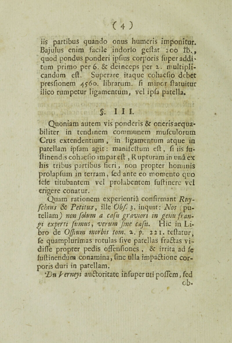 iis partibus quando onus humeris imponitur. Bajulus enim facile indorio geftat 200 ft., quod pondus ponderi ipfius corporis fiiperaddi¬ tum primo per 6. & deinceps per 2. multipli¬ candum eft. Superare itaque cohaefio debet presfionem 45*60. librarum, fi miner ftatuitur ilico rumpetur ligamentum, vel ipfa patella, f ' ' ■ * §. III. Quoniam autem vis ponderis & onerisaequa- biliter in tendinem communem mufculorum Crus extendentium , in ligamentum atque in patellam ipfam agit: manifeitum efi:, fi iis fu- ftinend is cohaefio impar eft , Rupturam in una ex his tribus partibus fieri, non propter hominis prolapfum in rerram, fed ante eo momento quo lele titubantem vel prolabentem fuftinere vel erigere conatur. Quam rationem experientia confirmant Rtiy- fchtus & Vetitus, ille Obf 3. inquit: Nos (pu- tellaniy non folim a cafu graviori in gemi fran¬ gi experti fumus, verum fine cafu. Hic in Li¬ bro de Ojjium morbis tom. z. p. 221. tcftatur, fe quamplurimas rotulas five patellas fractas vi- difie propter pedis ofFenfiones , irrita ad fe fuftinendura conamina, fine ulla impaftione cor¬ poris duri in patellam. Dn frerneyi auftoritate infuper uti polTem, fed cb-