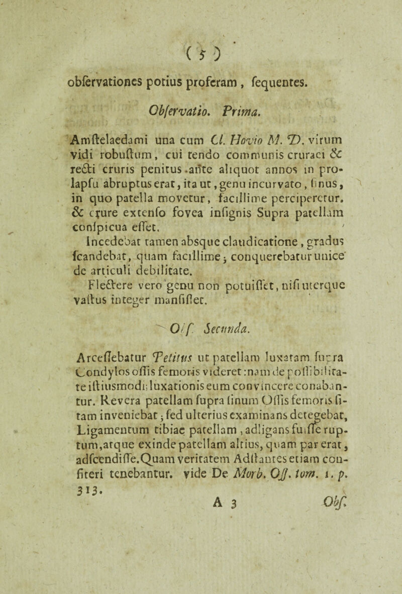 obfervatiopes potius proferam , fequentes. Obfervatio. Prima. » 4 -• ^ . :\ > I'’..--; -..-fi \ » - Aroftelaedami una cum Cl. Hovio M. CD. virum vidi robuftum, cui rendo communis cruraei & re£ti cruris penitus ante aliquot annos in pro- lapfu abruptus erat, ita ut, genu incurvato, Imus, in quo patella movetur, facillime perciperetur. & cyure extenfo fovea infignis Supra patellam conlpicua effet. Incedebat tamen absque claudicatione, gradus fcandebat, quam facillime 5 conquerebatur unice de articuli debilitate. r % ' ■ '. : 1 • Fleflrere vero genu non potuiflet, nifiuterque vallus integer manfiflet. ^ 01 f. Secunda. Arccfiebatur Petitus ut patellam luxatam fnpra Condylos ofils femoris videret:nam de podibil ira¬ te iltiusmodi;luxationis eum convincere conaban¬ tur. Revera patellam fupra linum Odis femoris li¬ tam inveniebat 5 fed ulterius examinans detegebat, Ligamentum tibiae patellam ,ad!igansfuifle rup¬ tum, atque exinde patellam altius, quam par erat, adfcendi fle. Quam veritatem Aditantes etiam con¬ fiteri tenebantur, vide De Morb. Ojf. tom. 1. p. A 3 Obfi