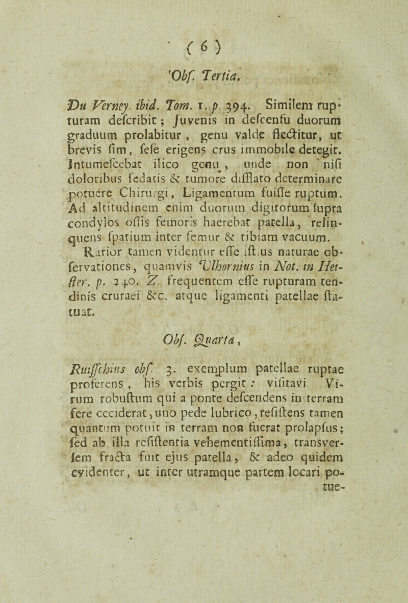 ■ 'Obf Tertia. T>u Ferney. ibid. Torn. i. p 394. Similem rup; turam defcribit; Juvenis in defcenfu duorum graduum prolabicur , genu valde deditur, ut brevis fim, fele erigens crus immobile detegit. Intumefcebat ilico genu, unde non nifi doloribus (edacis & tumore difflato determinare potuere Chirurgi, Ligamentum fuide ruptum. Ad altitudinem enim duorum digitorum lupra condylos ofiis femoris haerebat patella, relin¬ quens (parium inter femur & tibiam vacuum. Rarior tamen videntur ede ift us naturae ob- fervationes, quamvis Tilhornius \n Not. tn Hei- fter. p. 240. Z. frequentem effle rupturam ten¬ dinis cruraei 6ec. atque ligamenti patellae fta- tuat. ObJ. Quarta, ^ g Rttijjchius obf.i 3. exemplum patellae ruptae proferens , his verbis pergit : vifiravi Vi¬ rum robuftum qui a ponte defeendens in terram fere ceciderat,uno pede lubrico, reddens tamen quantum potuit in terram non fuerat prolapfus; fed ab sila reddentia vehementifflima, transver- Jem frafta fuit ejus patella, & adeo quidem evidenter, ut inter utramque partem locari po¬ tus-