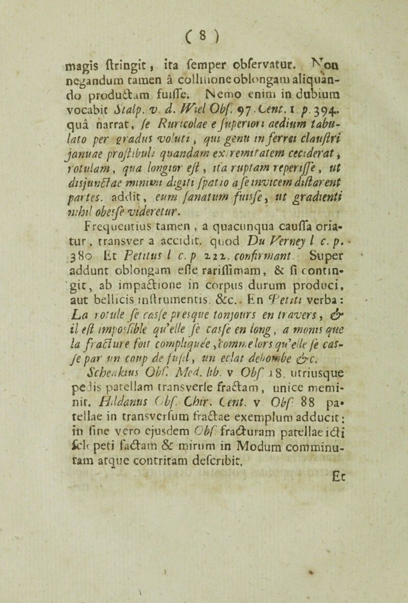 magis flringit, ita (emper obfervatur. NToa negandum tamen a collmoneobbmgam aliquan¬ do produftam fuifle. Nemo enim in dubium vocabit iStalp. v d. JViel Obf 97. Lent. 1 p, 394,. qua narrat, fe Ruricolae efnperton aedium tabu¬ lato per gradus voluit > qui genu inferret clauftri januae profiibuh quandam ex remit at em ceciderat * rotulam, qua longior ejt, ita ruptam reperijfe, ut disjunctae minimi digiti [patio a fe invicem didarent partes. addit, eum [anatum futsfe, ut gradienti nihil obesfe videretur. Frequentius tamen , a quacunqua cauda oria* tur, transver a accidit, quod Du Verney l c. p. • 380 lit Petilus l c.p ziz. confirmant Super addunt oblongam efle rarifllmam, & fi contin* 'git, ab impa£tione in corpus durum produci, aut bellicis inllrumentis. &c.. En Petiti verba: La rotule fe casfe presque tonjonrs en travers, & il efl tmpoifible quelle [e casfe en iong, a moms que la fi acture foit comphquee [comme lors qu^elle fe cas- je par nn cottp de fufd, ttn edat dehombe &c. Scheaktus ObC Med. Itb. v Obf 18. utriusque peJ is patellam transverle fractam , unice memi- nir. Hddanus Obf C hir» C ent. v Obf 88 pa* tellae in transverfum fraftae exemplum adducit: in fine vero ejusdem Obf fra&uram patellae idti fclc peti fadtam & mirum in Modum comminu¬ tam atque contritam defcribir, Ec % i