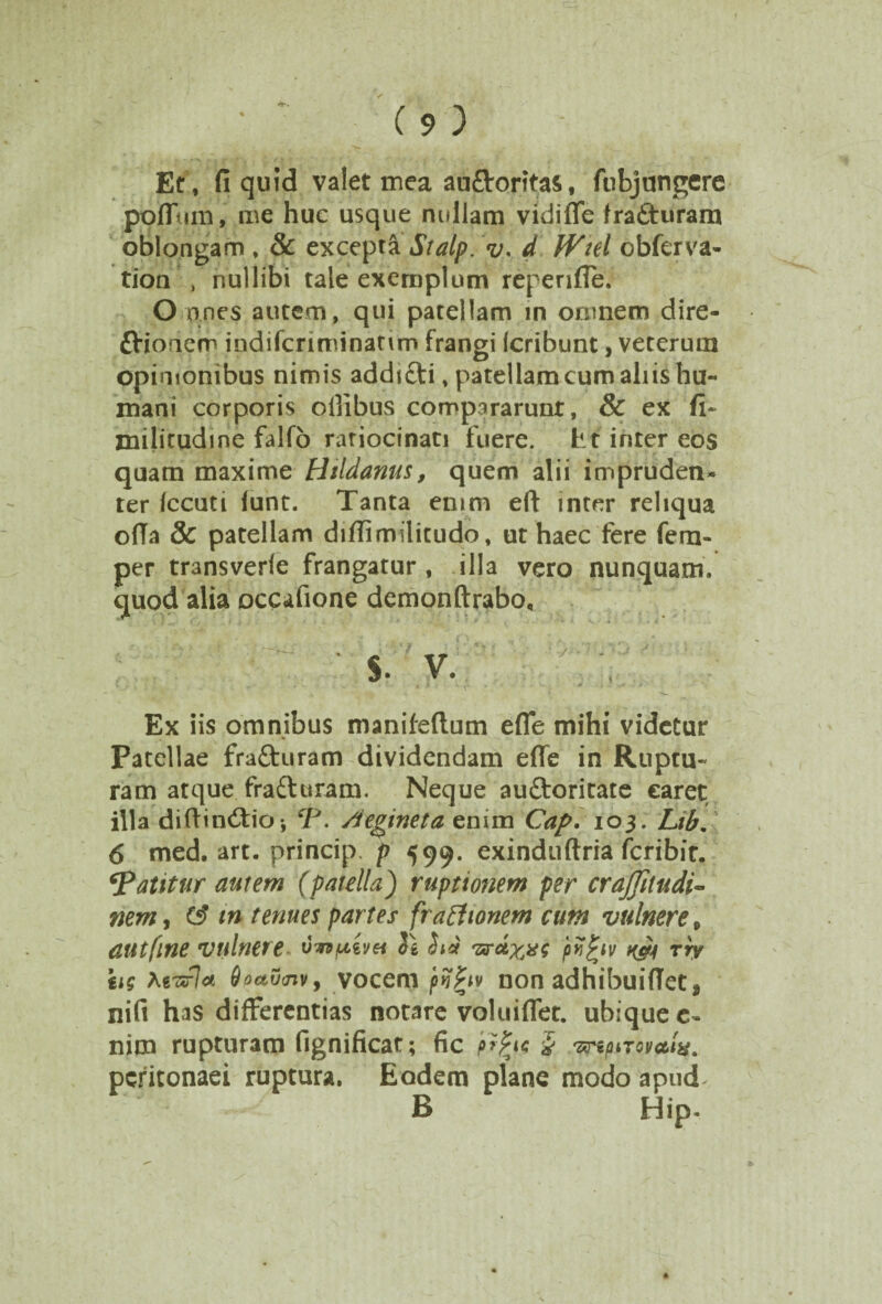 Et, fi quid valet mea auflroritas, fubjungere pofluni, me huc usque nullam vidiffe fratturam oblongam , & excepta Stalp. v. d IVtel ebferva- tioa nullibi tale exemplum repende. O anes autem, qui patellam in omnem dire- ttioaem indifcriminatur» frangi Icribunt, veterum opinionibus nimis addifti, patellam cum aliis hu¬ mani corporis ollibus compararunt, & ex fi~ militudine falfo ratiocinati fuere. Et inter eos quam maxime Htldanus, quem alii impruden¬ ter Iccuti lunt. Tanta enim eft inter reliqua ofia & patellam didimilicudo, ut haec fere fem- per transverle frangatur , illa vero nunquam, quod alia occafione demonftrabo, ■ $. v. . Ex iis omnibus manifeftum efle mihi videtur Patellae fra&uram dividendam effe in Ruptu¬ ram atque fra&uram. Neque auftoritate caret illa diftin&io-, SJ>. Aegineta enim Cap. 103. Lib. 6 med. art. princip. p 599. exinduftria fcribit. patitur autem (patella) ruptionem per crajjitudi- nem, tn tenues partes fractionem cum vulnere 9 dUtfine vulnere. H hs 'srctx^g pvfyv Kff4 rry hg teT*\ct 6oav<nv> vocem pij^tv non adhibuiflet % nifi has differentias notare voluiffet. ubique e- nim rupturam fignificat; fic pfyg £ •zxnpiromlx. peritonaei ruptura. Eodem plane modoapud* B Hip.