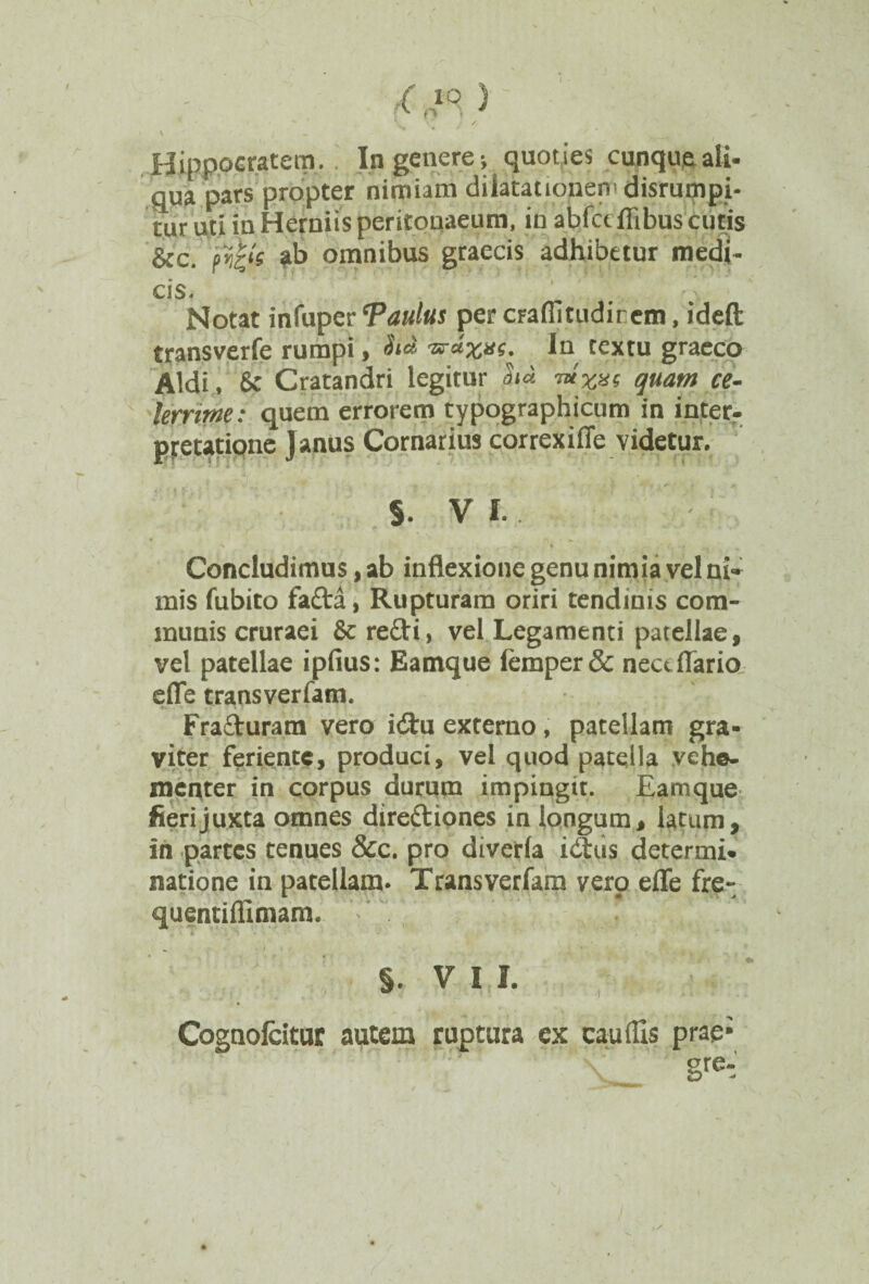 qua pars propter nimiam dilatationen-disrumpi- tur uti in Herniis peritonaeum, in abfctflibus cutis &c. ab omnibus graecis adhibetur medi¬ cis. Notat infuper ‘Paulus per craflitudirem, ideft transverfe rumpi, In textu graeco Aldi , & Cratandri legitur h u rn*x%$ quam ce- lerrime: quem errorem typographicum in inter- potatione Janus Cornarius correxifie videtur. s. VI. Concludimus, ab inflexione genu nimia vel ni¬ mis fubito fada, Rupturam oriri tendinis com¬ munis cruraei 6c redi, vel Legamenti patellae, vel patellae ipfius: Eamque femper& necdlario efle transverfam. Fraduram vero i&u externo, patellam gra¬ viter feriente, produci, vel quod patella vehe¬ menter in corpus durum impingit. Eamque fieri juxta omnes dirediones in longum, latum, in partes tenues &c. pro diverla idus determi¬ natione in patellam. Transverfam vero efle fre- quentiflimam. ~ i §. V I I. Cognolcituc autem ruptura ex caudis prae;