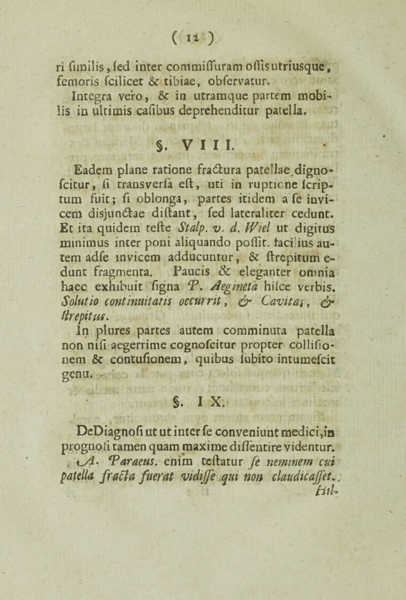 ri fimilis»fed inter commifluram offisutriusque, femoris fcilicet 6c tibiae, obfervatur. Integra vero, & in utramque partem mobi¬ lis in ultimis cafibus deprehendicur patella. §. V I I I. Eadem plane ratione fradura patellae^digno- fcitur, fi transverfa eft, uti in ruptione lcrip- tum fuit; fi oblonga, partes itidem a fe invi¬ cem disjundae diftant, fed lateraliter cedunt. Et ita quidem tefte Stalp. v. d. IViel ut digitus minimus inter poni aliquando poflit. facihus au¬ tem adfe invicem adducuntur, & ftrepitum e- dunt fragmenta. Paucis & eleganter omnia haec exhibuit figna *P. Aegmeta hiice verbis. Solutio continuitatis occurrit, & Cavitas, & (trepitm. In plures partes autem comminuta patella non nifi aegerrime cognofcitur propter collifio- nem 6c contufionem, quibus lubito intumefcit genu. ^ §. I X. : • •' . . ,, \ DeDiagnofi ut ut inter fe conveniunt medici,in prognoli tamen quam maxime diflentire videntur. *Paraeus. enim teftatur Je neminem cui patella fracta fuerat vidijfe qui non claudicaffet.. tiiU