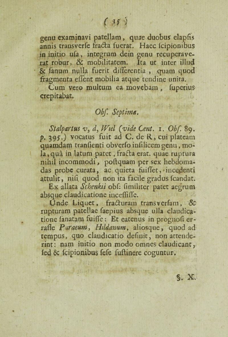 genu examinavi patellam, quae duobus elapfis annis transverfe fra&a fuerat. Haec Icipionibus in initio ufa, integrum dein genu recuperave¬ rat robur, & mobilitatem. Ita ut inter illud & fanum nulla fuerit differentia , quam quod fragmenta eflent mobilia atque tendine unita. / Cum vero multum ea movebam , fuperius crepitabat. Obf. Septima. Stalpartus vy d, Wiel (vide Cent. i. Obf. 89. p. 395“.) vocatus fuit ad C. de R, cui plateam quamdam tranfienti obverfo infilicem genu, mo¬ la, qui in latum patet, frafta erat, quae ruptura nihil incommodi, poftquam per sex hebdoma¬ das probe curata, ac quieta fuiflet,'incedenti attulit, nifi quod non ita facile gradus fcandat. Ex allata Schenkii obf: fimiliter patet aegrum absque claudicatione inceffifle. Unde Liquet, fradhiram transverfam, & rupturam patellae faepius absque ulla claudica¬ tione lanatam fuifle: Et eatenus in prognofi er- rafle Paraenmy Hildanum, aliosque, quod ad tempus, quo claudicatio definit, non attende¬ rint: nam initio non modo omnes claudicant 5 Sed 6c icipionibus fefe fuftinere coguntur.