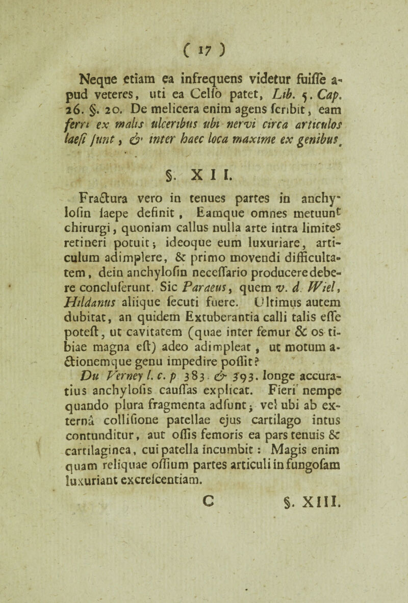 Neque etiam ea infrequens videtur fuifle a- pud veteres, uti ea Celio patet, Lib. j.Cap. 26. §. 20. De melicera enim agens fcribit, eam ferrt ex malis ulceribus ubi nervi circa articulos laefi Jnnt s & inter haec loca maxime ex genibus a §. X I l. Fra&ura vero in tenues partes in anchy* lofin laepe definit , Earnque omnes metuunt chirurgi, quoniam calius nulla arte intra limites retineri potuit-, ideoque eum luxuriare, arti¬ culum adimplere, &: primo movendi difficulta¬ tem, dein anchylofin neceflario producere debe¬ re concluferunt. Sic Paraeus> quem v. d Wieh Hildanus aliique fecuti fuere. Ultimus autem dubitat, an quidem Extuberantia calli talis efle poteft, ut cavitatem (quae inter femur & os ti¬ biae magna eft) adeo adimpleat i ut motum a* ftionemque genu impedire poffit? Du Verncy l. c. p 383 ^393* longe accura¬ tius anchylolis cauflas explicat. Fieri nempe quando plura fragmenta adfunt* vd ubi ab ex¬ terna collifione patdlae ejus cartilago intus contunditur, aut offis femoris ea pars tenuis Sc cartilaginea, cui patella incumbit: Magis enim quam reliquae offium partes articuli infungofam luxuriant excrelcentiam. \ c §. XIII.